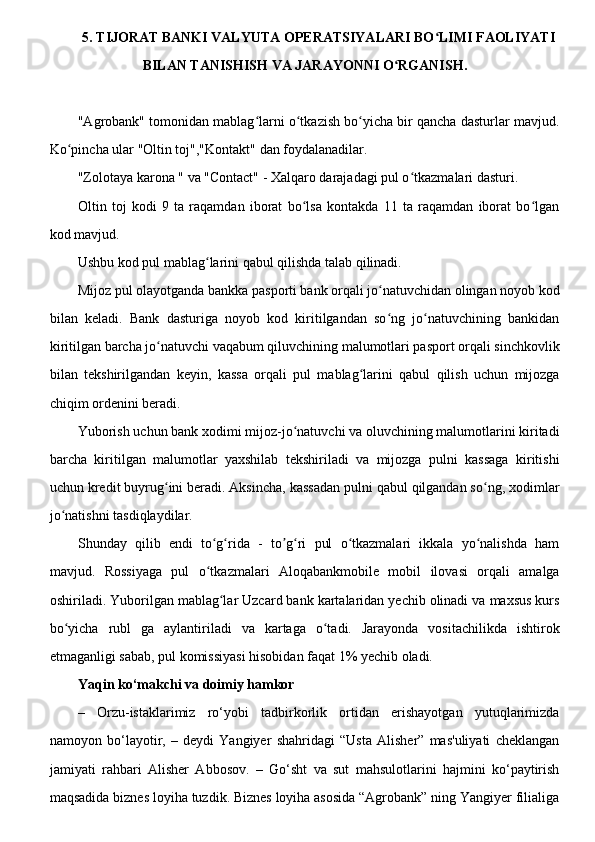 5. TIJORAT BANKI VALYUTA OPERATSIYALARI BO LIMI FAOLIYATIʻ
BILAN TANISHISH VA JARAYONNI O RGANISH.	
ʻ
"Agrobank" tomonidan mablag larni o tkazish bo yicha bir qancha dasturlar mavjud.	
ʻ ʻ ʻ
Ko pincha ular "Oltin toj","Kontakt" dan foydalanadilar.	
ʻ
"Zolotaya karona " va "Contact" - Xalqaro darajadagi pul o tkazmalari dasturi. 	
ʻ
Oltin   toj   kodi   9   ta   raqamdan   iborat   bo lsa   kontakda   11   ta   raqamdan   iborat   bo lgan	
ʻ ʻ
kod mavjud.
Ushbu kod pul mablag larini qabul qilishda talab qilinadi.	
ʻ
Mijoz pul olayotganda bankka pasporti bank orqali jo natuvchidan olingan noyob kod	
ʻ
bilan   keladi.   Bank   dasturiga   noyob   kod   kiritilgandan   so ng   jo natuvchining   bankidan
ʻ ʻ
kiritilgan barcha jo natuvchi vaqabum qiluvchining malumotlari pasport orqali sinchkovlik	
ʻ
bilan   tekshirilgandan   keyin,   kassa   orqali   pul   mablag larini   qabul   qilish   uchun   mijozga	
ʻ
chiqim ordenini beradi.
Yuborish uchun bank xodimi mijoz-jo natuvchi va oluvchining malumotlarini kiritadi	
ʻ
barcha   kiritilgan   malumotlar   yaxshilab   tekshiriladi   va   mijozga   pulni   kassaga   kiritishi
uchun kredit buyrug ini beradi. Aksincha, kassadan pulni qabul qilgandan so ng, xodimlar	
ʻ ʻ
jo natishni tasdiqlaydilar.	
ʻ
Shunday   qilib   endi   to g rida   -   to g ri   pul   o tkazmalari   ikkala   yo nalishda   ham	
ʻ ʻ ʼ ʻ ʻ ʻ
mavjud.   Rossiyaga   pul   o tkazmalari   Aloqabankmobile   mobil   ilovasi   orqali   amalga
ʻ
oshiriladi. Yuborilgan mablag lar Uzcard bank kartalaridan yechib olinadi va maxsus kurs	
ʻ
bo yicha   rubl   ga   aylantiriladi   va   kartaga   o tadi.   Jarayonda   vositachilikda   ishtirok	
ʻ ʻ
etmaganligi sabab, pul komissiyasi hisobidan faqat 1% yechib oladi.
Yaqin ko‘makchi va doimiy hamkor
–   Orzu-istaklarimiz   ro‘yobi   tadbirkorlik   ortidan   erishayotgan   yutuqlarimizda
namoyon   bo‘layotir,   –   deydi   Yangiyer   shahridagi   “Usta   Alisher”   mas'uliyati   cheklangan
jamiyati   rahbari   Alisher   Abbosov.   –   Go‘sht   va   sut   mahsulotlarini   hajmini   ko‘paytirish
maqsadida biznes loyiha tuzdik. Biznes loyiha asosida “Agrobank” ning Yangiyer filialiga