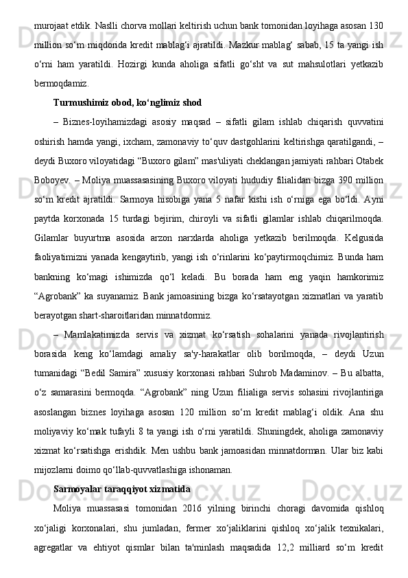 murojaat etdik. Naslli chorva mollari keltirish uchun bank tomonidan loyihaga asosan 130
million so‘m miqdorida kredit mablag‘i  ajratildi. Mazkur  mablag‘  sabab, 15 ta yangi  ish
o‘rni   ham   yaratildi.   Hozirgi   kunda   aholiga   sifatli   go‘sht   va   sut   mahsulotlari   yetkazib
bermoqdamiz. 
Turmushimiz obod, ko‘nglimiz shod
–   Biznes-loyihamizdagi   asosiy   maqsad   –   sifatli   gilam   ishlab   chiqarish   quvvatini
oshirish hamda yangi, ixcham, zamonaviy to‘quv dastgohlarini keltirishga qaratilgandi, –
deydi Buxoro viloyatidagi “Buxoro gilam” mas'uliyati cheklangan jamiyati rahbari Otabek
Boboyev. – Moliya muassasasining  Buxoro viloyati  hududiy filialidan bizga 390 million
so‘m   kredit   ajratildi.   Sarmoya   hisobiga   yana   5   nafar   kishi   ish   o‘rniga   ega   bo‘ldi.   Ayni
paytda   korxonada   15   turdagi   bejirim,   chiroyli   va   sifatli   gilamlar   ishlab   chiqarilmoqda.
Gilamlar   buyurtma   asosida   arzon   narxlarda   aholiga   yetkazib   berilmoqda.   Kelgusida
faoliyatimizni   yanada   kengaytirib,   yangi   ish   o‘rinlarini   ko‘paytirmoqchimiz.   Bunda   ham
bankning   ko‘magi   ishimizda   qo‘l   keladi.   Bu   borada   ham   eng   yaqin   hamkorimiz
“Agrobank” ka  suyanamiz.  Bank   jamoasining  bizga  ko‘rsatayotgan   xizmatlari   va  yaratib
berayotgan shart-sharoitlaridan minnatdormiz.
–   Mamlakatimizda   servis   va   xizmat   ko‘rsatish   sohalarini   yanada   rivojlantirish
borasida   keng   ko‘lamdagi   amaliy   sa'y-harakatlar   olib   borilmoqda,   –   deydi   Uzun
tumanidagi   “Bedil   Samira”   xususiy   korxonasi   rahbari   Suhrob   Madaminov.   –   Bu   albatta,
o‘z   samarasini   bermoqda.   “Agrobank”   ning   Uzun   filialiga   servis   sohasini   rivojlantiriga
asoslangan   biznes   loyihaga   asosan   120   million   so‘m   kredit   mablag‘i   oldik.   Ana   shu
moliyaviy   ko‘mak   tufayli   8   ta   yangi   ish   o‘rni   yaratildi.   Shuningdek,   aholiga   zamonaviy
xizmat   ko‘rsatishga   erishdik.   Men   ushbu   bank   jamoasidan   minnatdorman.   Ular   biz   kabi
mijozlarni doimo qo‘llab-quvvatlashiga ishonaman. 
Sarmoyalar taraqqiyot xizmatida  
Moliya   muassasasi   tomonidan   2016   yilning   birinchi   choragi   davomida   qishloq
xo‘jaligi   korxonalari,   shu   jumladan,   fermer   xo‘jaliklarini   qishloq   xo‘jalik   texnikalari,
agregatlar   va   ehtiyot   qismlar   bilan   ta'minlash   maqsadida   12,2   milliard   so‘m   kredit 