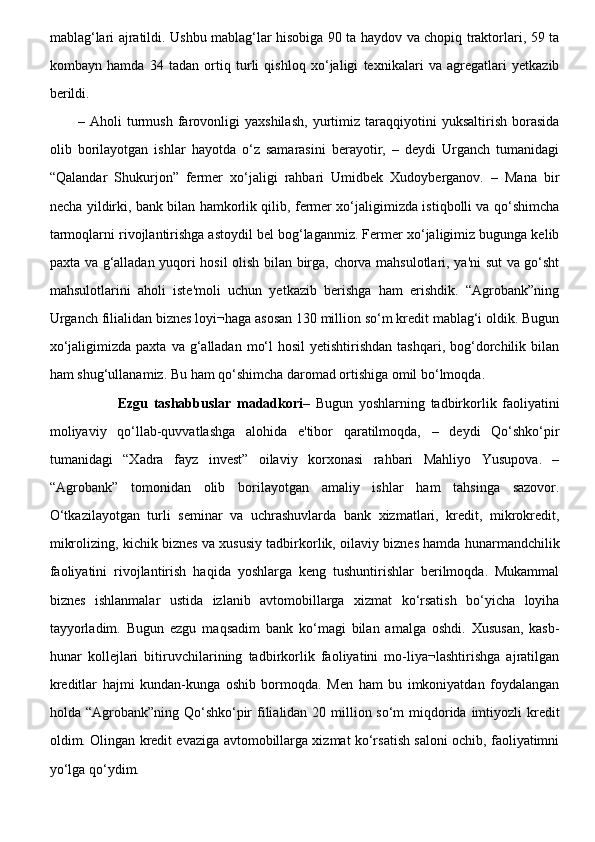 mablag‘lari ajratildi. Ushbu mablag‘lar hisobiga 90 ta haydov va chopiq traktorlari, 59 ta
kombayn   hamda   34   tadan   ortiq   turli   qishloq   xo‘jaligi   texnikalari   va   agregatlari   yetkazib
berildi. 
–   Aholi   turmush   farovonligi   yaxshilash,   yurtimiz   taraqqiyotini   yuksaltirish   borasida
olib   borilayotgan   ishlar   hayotda   o‘z   samarasini   berayotir,   –   deydi   Urganch   tumanidagi
“Qalandar   Shukurjon”   fermer   xo‘jaligi   rahbari   Umidbek   Xudoyberganov.   –   Mana   bir
necha yildirki, bank bilan hamkorlik qilib, fermer xo‘jaligimizda istiqbolli va qo‘shimcha
tarmoqlarni rivojlantirishga astoydil bel bog‘laganmiz. Fermer xo‘jaligimiz bugunga kelib
paxta va g‘alladan yuqori hosil olish bilan birga, chorva mahsulotlari, ya'ni sut va go‘sht
mahsulotlarini   aholi   iste'moli   uchun   yetkazib   berishga   ham   erishdik.   “Agrobank”ning
Urganch filialidan biznes loyi¬haga asosan 130 million so‘m kredit mablag‘i oldik. Bugun
xo‘jaligimizda  paxta  va g‘alladan  mo‘l   hosil  yetishtirishdan  tashqari,  bog‘dorchilik  bilan
ham shug‘ullanamiz. Bu ham qo‘shimcha daromad ortishiga omil bo‘lmoqda.
              Ezgu   tashabbuslar   madadkori –   Bugun   yoshlarning   tadbirkorlik   faoliyatini
moliyaviy   qo‘llab-quvvatlashga   alohida   e'tibor   qaratilmoqda,   –   deydi   Qo‘shko‘pir
tumanidagi   “Xadra   fayz   invest”   oilaviy   korxonasi   rahbari   Mahliyo   Yusupova.   –
“Agrobank”   tomonidan   olib   borilayotgan   amaliy   ishlar   ham   tahsinga   sazovor.
O‘tkazilayotgan   turli   seminar   va   uchrashuvlarda   bank   xizmatlari,   kredit,   mikrokredit,
mikrolizing, kichik biznes va xususiy tadbirkorlik, oilaviy biznes hamda hunarmandchilik
faoliyatini   rivojlantirish   haqida   yoshlarga   keng   tushuntirishlar   berilmoqda.   Mukammal
biznes   ishlanmalar   ustida   izlanib   avtomobillarga   xizmat   ko‘rsatish   bo‘yicha   loyiha
tayyorladim.   Bugun   ezgu   maqsadim   bank   ko‘magi   bilan   amalga   oshdi.   Xususan,   kasb-
hunar   kollejlari   bitiruvchilarining   tadbirkorlik   faoliyatini   mo-liya¬lashtirishga   ajratilgan
kreditlar   hajmi   kundan-kunga   oshib   bormoqda.   Men   ham   bu   imkoniyatdan   foydalangan
holda “Agrobank”ning Qo‘shko‘pir  filialidan 20 million so‘m  miqdorida imtiyozli  kredit
oldim. Olingan kredit evaziga avtomobillarga xizmat ko‘rsatish saloni ochib, faoliyatimni
yo‘lga qo‘ydim.