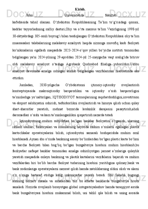 Kirish.
                Men   ________________   Universitetida   __________   fakulteti   ____________
kafedrasida   tahsil   olaman.   O zbekiston   Respublikasining   Ta lim   to g risidagi   qonuni,ʻ ʼ ʻ ʻ
kadrlar   tayyorlashning   milliy   dasturi,Oliy   va   o rta   maxsus   ta lim   Vazirligining   1998-yil	
ʻ ʼ
30-oktyabrdagi 305-sonli buyrug i bilan tasdiqlangan O zbekiston Respublikasi oliy ta lim	
ʻ ʻ ʼ
muassasalari   talabalarining   malakaviy   amaliyoti   haqida   nizomga   muvofiq   kasb   faoliyati
ko nikmalarini   egallash   maqsadida   2023-2024-o quv   yillari   bo yicha   instituti   tomonidan	
ʻ ʻ ʻ
belgilangan   ya'ni   2024-yilning  29-apreldan  2024-yil   25-maygacha   vaqt   oralig ida  bitiruv	
ʻ
oldi   malakaviy   amaliyot   o tashga   Agrobank   Qushrabod   filialiga   yuborildim.Ushbu	
ʻ
amaliyot   davomida   amalga   oshirgan   kunlik   belgilangan   vazifalarimni   hisobotimda   aks
ettirdim.
Jumladan,   2030-yilgacha   O zbekistonni   ijtimoiy-iqtisodiy   rivojlantirish	
ʻ
kontseptsiyasida   makroiqtisodiy   barqarorlikni   va   iqtisodiy   o sish   barqarorligini	
ʻ
ta minlashga  yo naltirilgan, IQTISODIYOT  tarmoqlarining raqobatdoshligini,investitsion	
ʼ ʻ
va eksport salohiyatini oshirish, tadbirkorlikni rivojlantirish va himoya qilish uchun qulay
shart-sharoitlar   yaratish,   mehnat   bozorida   keskinlik   darajasini   pasaytirish,aholi
daromadlari o sishi va kam ta minlanganlikni qisqartirish nazarda tutadi	
ʻ ʼ
Iqtisodiyotning   muhim   subyektlari   bo lgan   banklar   faoliyatini   o rganish,   ularning	
ʻ ʻ
ishlash  usullari, funksiyalari  va insonlarning hayotida muhim  o rinlarni  egallagan  plastik	
ʻ
kartochkalar   operatsiyalarini   bilish,   iqtisodiyotni   samarali   boshqarishda   muhim   omil
hisoblanadi.Aynan shu o rinda bankning asosiy bo limlaridan bo lgan plastic karta bo limi	
ʻ ʻ ʻ ʻ
va   barcha   faoliyati   bilan   bog liq   bo lgan   buxgalteriya   hisobini   muhim   hisoblanib,bu	
ʻ ʻ
faoliyatlar   nafaqat   banklar   tomonidan   amalga   oshiriliyotgan   jamoat   a zolariga   qulaylik	
ʼ
yaratish maqsadida onlayn bankning va plastik kartalarini vazifalarini bajarish va muhim
vazifalardan   biri   bo lib   barcha   faoliyat   turlarining   hisobini   yuritibgina   qolmay,bank   va	
ʻ
bank xodimlariga operatsiyalarni nazorat qilish hamda xatoliklarning oldini olish va ularni
o z   o rniga   bartaraf   etishga   keng   imkoniyatlar   yaratib   beradi.   Shu   Sababli   bugungi	
ʻ ʻ
kunning   dolzarb   masala   va   sohalaridan   biri   bu   albatta   banklarda   buxgalteriya   hisobi
sanaladi. Hozirda rivojlanib borayotgan global integratsiyalashuv hamda taraqqiyot asrida
bank   buxgalteriyasi   hisobini   mukammal   bilish,   uni   tahlil   qila   bilish   va   uning   asosida