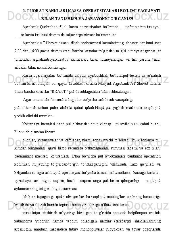 6. TIJORAT BANKLARI KASSA OPERATSIYALARI BO LIMI FAOLIYATIʻ
BILAN TANISHISH VA JARAYONNI O RGANISH 	
ʻ
Agrobank   Qushrabod   filiali   kassa   operatsiyalari   bo limida   __   nafar   xodim   ishlaydi.	
ʻ
___ ta kassa ish kuni davomida mijozlarga xizmat ko rsatadilar.	
ʻ
Agrobank AT Shovot tumani filiali boshqarmasi kassalarining ish vaqti har kuni soat
9:00 dan 16:00 gacha davom etadi.Barcha kassalar to g ridan to g ri himoyalangan va jar
ʻ ʻ ʻ ʻ
tomondan   signalizatsiya,kuzatuv   kameralari   bilan   himoyalangan   va   har   parolli   temir
eshiklar bilan mustahkamlangan 
Kassa   operatsiyalari   bo limida   valyuta   ayirboshlash   bo limi,pul   berish   va   jo natish	
ʻ ʻ ʻ
bo limi kirish chiqish   va   qayta   hisoblash kassasi Mavjud. Agrobank AT Shovot tumani	
ʻ
filiali barcha kassirlar "BRANT " pul  hisoblagichlari bilan. Jihozlangan .  
 Agar omonatchi  bir nechta hujjatlar bo yicha turli hisob varaqalriga  	
ʻ
pul   o tkazish   uchun   pulni   alohida   qabul   qiladi.Naqd   pul   yig ish   mashinasi   orqali   pul	
ʻ ʻ
yechib olinishi mumkin.
Kvitansiya  kassalari  naqd  pul  o tkazish  uchun  e'longa      muvofiq  pulni  qabul   qiladi.	
ʻ
E'lon uch qismdan iborat:
e lonlar, kvitansiyalar  va kafolatlar, ularni topshiruvchi  to ldiradi. Bu e lonlarda pul	
ʼ ʻ ʼ
kimdan   olinganligi,   qaysi   hisob   raqamiga   o tkazilganligi,   summasi   raqami   va   soz   bilan,	
ʻ
badalnining   maqsadi   ko rsatiladi.   E'lon   bo yicha   pul   o tkazmalari   bankning   operatsion	
ʻ ʻ ʻ
xodimlari   hujjatning   to g ridan-to g ri   to ldirilganligini   tekshiradi,   imzo   qo yiladi   va
ʻ ʻ ʻ ʻ ʻ ʻ
kelgandan so ngra ushbu pul operatsiyasi bo yicha barcha malumotlarni   kassaga kiritadi.	
ʻ ʻ
operatsiya   turi,   hujjat   raqami,   hisob     raqami   unga   pul   kirim   qilinganligi       naqd   pul
aylanmasining belgisi,  hujjat summasi.
Ish kuni tugaganiga qadar olingan barcha naqd pul mablag lari bankning kassalariga	
ʻ
kiritilishi va shu ish kunida tegishli hisob varaqlariga o tkazilishi kerak.	
ʻ
tashkilotga   tekshirish   ro’yxatiga   kiritilgani   to’g’risida   qonunda   belgilangan   tartibda
xabarnoma   yuborish   hamda   taqdim   etiladigan   narxlar   (tariflar)ni   shakllanishining
asosliligini   aniqlash   maqsadida   tabiiy   monopoliyalar   subyektlari   va   tovar   bozorlarida