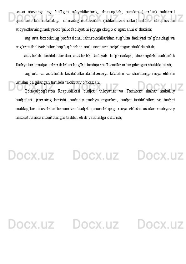 ustun   mavqega   ega   bo’lgan   subyektlarning,   shuningdek,   narxlari   (tariflar)   hukumat
qarorlari   bilan   tartibga   solinadigan   tovarlar   (ishlar,   xizmatlar)   ishlab   chiqaruvchi
subyektlarning moliya-xo’jalik faoliyatini joyiga chiqib o’rganishni o’tkazish;
sug’urta bozorining professional  ishtirokchilaridan sug’urta faoliyati  to’g’risidagi  va
sug’urta faoliyati bilan bog’liq boshqa ma’lumotlarni belgilangan shaklda olish;
auditorlik   tashkilotlaridan   auditorlik   faoliyati   to’g’risidagi,   shuningdek   auditorlik
faoliyatini amalga oshirish bilan bog’liq boshqa ma’lumotlarni belgilangan shaklda olish;
sug’urta   va   auditorlik   tashkilotlarida   litsenziya   talablari   va   shartlariga   rioya   etilishi
ustidan belgilangan tartibda tekshiruv o’tkazish;
Qoraqalpog’iston   Respublikasi   budjeti,   viloyatlar   va   Toshkent   shahar   mahalliy
budjetlari   ijrosining   borishi,   hududiy   moliya   organlari,   budjet   tashkilotlari   va   budjet
mablag’lari   oluvchilar   tomonidan   budjet   qonunchiligiga   rioya   etilishi   ustidan   moliyaviy
nazorat hamda monitoringni tashkil etish va amalga oshirish;