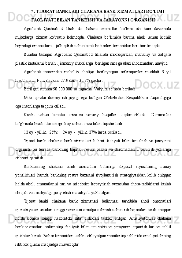 7 . TIJORAT BANKLARI CHAKANA BANK XIZMATLARI BO LIMIʻ
FAOLIYATI BILAN TANISHISH VA JARAYONNI O RGANISH 	
ʻ
Agrobank   Qushrabod   filiali   da   chakana   xizmatlar   bo limi   ish   kuni   davomida	
ʻ
mijozlarga   xizmat   ko rsatib   kelmoqda.   Chakana   bo limida   barcha   aholi   uchun   kichik	
ʻ ʻ
hajmdagi omonatlarni   jalb qilish uchun bank hodimlari tomonidan beri borilmoqda 
Bundan   tashqari   Agrobank   Qushrabod   filialida   mikroqarzlar,   mahalliy   va   xalqaro
plastik kartalarni berish , jismoniy shaxslarga  berilgan sms ga ulanish xizmatlari mavjud.
Agrobank   tomonidan   mahalliy   aholiga   berilayotgan   mikroqarzlar   muddati   3   yil
hisoblanadi. Foiz stavkasi 27.9 dan - 31.9% gacha .
Berilgan summa 50 000 000 so mgacha. Valyuta so mda beriladi.	
ʻ ʻ
Mikroqarzlar   doimiy   ish   joyiga   ega   bo lgan   O zbekiston   Respublikasi   fuqaroligiga	
ʻ ʻ
ega insonlarga taqdim etiladi.
Kredit     uchun     bankka     ariza   va     zaruriy     hujjatlar     taqdim   etiladi   .     Daromatlar
to g risida hisobotlar oxirgi 6 oy uchun ariza bilan topshiriladi.	
ʻ ʻ
12 oy - yillik.  26%;    24 oy -   yillik. 27% larda beriladi.
Tijorat   banki   chakana   bank   xizmatlari   bolimi   faoliyati   bilan   tanishish   va   jarayonni
organish,   bu   borada   bankning   kapital,   resurs   bazasi   va   daromadlarini   oshirish   yollariga
etiborni qaratish.
Banklarning   chakana   bank   xizmatlari   bolimiga   depozit   siyosatining   asosiy
yonalishlari   hamda   bankning   resurs   bazasini   rivojlantirish   strategiyasidan   kelib   chiqqan
holda  aholi   omonatlarini  turi   va  miqdorini  kopaytirish  yuzasidan  chora-tadbirlarni   ishlab
chiqish va amaliyotga joriy etish masuliyati yuklatilgan.
Tijorat   banki   chakana   bank   xizmatlari   bolinmasi   tarkibida   aholi   omonatlari
operatsiyalari ustidan songgi nazoratni amalga oshirish uchun ish hajmidan kelib chiqqan
holda   alohida   songgi   nazoratchi   shtat   birliklari   tashkil   etilgan.   Amaliyotchilar   chakana
bank   xizmatlari   bolimining   faoliyati   bilan   tanishish   va   jarayonni   organish   lari   va   tahlil
qilishlari kerak. Bolim tomonidan tashkil etilayotgan monitoring ishlarida amaliyotchining
ishtirok qilishi maqsadga muvofiqdir.