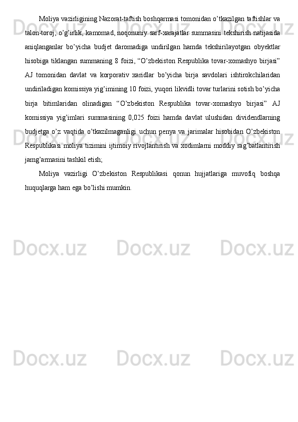 Moliya vazirligining Nazorat-taftish boshqarmasi tomonidan o’tkazilgan taftishlar va
talon-toroj, o’g’irlik, kamomad, noqonuniy sarf-xarajatlar summasini tekshirish natijasida
aniqlanganlar   bo’yicha   budjet   daromadiga   undirilgan   hamda   tekshirilayotgan   obyektlar
hisobiga tiklangan summaning  8 foizi, “O’zbekiston  Respublika  tovar-xomashyo  birjasi”
AJ   tomonidan   davlat   va   korporativ   xaridlar   bo’yicha   birja   savdolari   ishtirokchilaridan
undiriladigan komissiya yig’imining 10 foizi, yuqori likvidli tovar turlarini sotish bo’yicha
birja   bitimlaridan   olinadigan   “O’zbekiston   Respublika   tovar-xomashyo   birjasi”   AJ
komissiya   yig’imlari   summasining   0,025   foizi   hamda   davlat   ulushidan   dividendlarning
budjetga   o’z   vaqtida   o’tkazilmaganligi   uchun   penya   va   jarimalar   hisobidan   O’zbekiston
Respublikasi moliya tizimini ijtimoiy rivojlantirish va xodimlarni moddiy rag’batlantirish
jamg’armasini tashkil etish;
Moliya   vazirligi   O’zbekiston   Respublikasi   qonun   hujjatlariga   muvofiq   boshqa
huquqlarga ham ega bo’lishi mumkin.