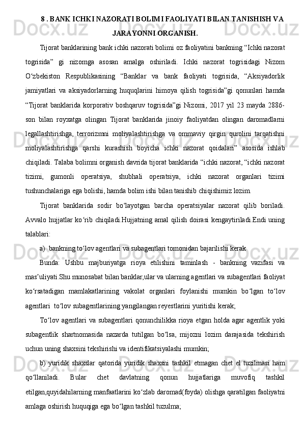 8 . BANK ICHKI NAZORATI BOLIMI FAOLIYATI BILAN TANISHISH VA
JARAYONNI ORGANISH.
Tijorat banklarining bank ichki nazorati bolimi oz faoliyatini bankning “Ichki nazorat
togrisida”   gi   nizomga   asosan   amalga   oshiriladi.   Ichki   nazorat   togrisidagi   Nizom
O zbekiston   Respublikasining   “Banklar   va   bank   faoliyati   togrisida,   “Aksiyadorlikʻ
jamiyatlari   va   aksiyadorlarning   huquqlarini   himoya   qilish   togrisida”gi   qonunlari   hamda
“Tijorat   banklarida   korporativ   boshqaruv   togrisida”gi   Nizomi,   2017   yil   23   mayda   2886-
son   bilan   royxatga   olingan   Tijorat   banklarida   jinoiy   faoliyatdan   olingan   daromadlarni
legallashtirishga,   terrorizmni   moliyalashtirishga   va   ommaviy   qirgin   qurolini   tarqatishni
moliyalashtirishga   qarshi   kurashish   boyicha   ichki   nazorat   qoidalari”   asosida   ishlab
chiqiladi. Talaba bolimni organish davrida tijorat banklarida “ichki nazorat, “ichki nazorat
tizimi,   gumonli   operatsiya,   shubhali   operatsiya,   ichki   nazorat   organlari   tizimi
tushunchalariga ega bolishi, hamda bolim ishi bilan tanishib chiqishimiz lozim.
Tijorat   banklarida   sodir   bo layotgan   barcha   operatsiyalar   nazorat   qilib   boriladi.	
ʻ
Avvalo hujjatlar   ko rib chiqiladi.Hujjatning  amal  qilish  doirasi   kengaytiriladi.Endi  uning	
ʻ
talablari:
a) bankning to lov agentlari va subagentlari tomonidan bajarilishi kerak 
ʻ
Bunda:   Ushbu   majburiyatga   rioya   etilishini   taminlash   -   bankning   vazifasi   va
mas uliyati.Shu munosabat bilan banklar,ular va ularning agentlari va subagentlari faoliyat	
ʼ
ko rsatadigan   mamlakatlarining   vakolat   organlari   foylanishi   mumkin   bo lgan   to lov
ʻ ʻ ʻ
agentlari  to lov subagentlarining yangilangan reyestlarini yuritishi kerak;	
ʻ
To lov agentlari  va subagentlari  qonunchilikka rioya etgan holda agar  agentlik yoki	
ʻ
subagentlik   shartnomasida   nazarda   tutilgan   bo lsa,   mijozni   lozim   darajasida   tekshirish	
ʻ
uchun uning shaxsini tekshirishi va identifikatsiyalashi mumkin;
b)   yuridik   shaxslar   qatorida   yuridik   shaxsni   tashkil   etmagan   chet   el   tuzilmasi   ham
qo llaniladi.   Bular   chet   davlatning   qonun   hujjatlariga   muvofiq   tashkil	
ʻ
etilgan,quyidahilarning manfaatlarini ko zlab daromad(foyda) olishga qaratilgan faoliyatni	
ʻ
amlaga oshirish huquqiga ega bo lgan tashkil tuzulma;	
ʻ 