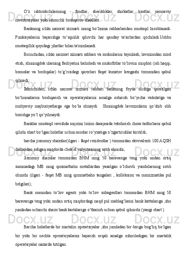 O z   ishtirokchilarining   -   fondlar,   sherikliklar,   shirkatlar,   trastlar,   jamoaviyʻ
investitsiyalar yoki ishonchli boshqaruv shakllari.
Bankning   ichki   nazorat   xizmati   uning   bo linma   rahbarlaridan   mustaqil   hisoblanadi.	
ʻ
Funksiyalarini   bajarishga   to sqinlik   qiluvchi   har   qanday   ta'sirlardan   qochiladi.Ushbu	
ʻ
mustaqillik quyidagi jihatlar bilan ta'minlanadi:
Birinchidan, ichki nazorat xizmati rahbari va xodimlarini tayinlash, lavozimdan ozod
etish, shuningdek ularning faoliyatini baholash va mukofotlar to lovini miqdori (ish haqqi,	
ʻ
bonuslar   va   boshqalar)   to g risidagi   qarorlari   faqat   kuzatuv   kengashi   tomonidan   qabul	
ʻ ʻ
qilinadi;
Ikkinchidan,   ichki   nazorat   xizmati   rahbari   bankning   foyda   olishga   qaratilgan
bo linmalarini   boshqarish   va   operatsiyalarini   amalga   oshirish   bo yicha   vakolatga   va	
ʻ ʻ
moliyaviy   majburiyatlarga   ega   bo la   olmaydi.     Shuningdek   lavozimlarni   qo shib   olib	
ʻ ʻ
borishga yo l qo yilmaydi.	
ʻ ʻ
Banklar mustaqil ravishda mijozni lozim darajasida tekshirish chora-tadbirlarni qabul
qilishi shart bo lgan holatlar uchun asoslar ro yxatiga o zgartirishlar kiritildi;	
ʻ ʻ ʻ
barcha jismoniy shaxslar(ilgari - faqat rezidentlar ) tomonidan ekvivalenti 100 AQSH
dollaridan oshgan miqdorda chek el valyutasining sotib olinishi;
Jismoniy   shaxslar   tomonidan   BHM   ning   50   baravariga   teng   yoki   undan   ortiq
summadagi   MB   ning   qimmatbaho   metallardan   yasalgan   o lchovli   yombilarning   sotib	
ʻ
olinishi   (ilgari   -   faqat   MB   ning   qimmatbaho   tangalari   ,   kolleksion   va   numizmatika   pul
belgilari);
Bank   nomiidan   to lov   agenti   yoki   to lov   subagentlari   tomonidan   BHM   ning   50	
ʻ ʻ
baravariga teng yoki undan ortiq miqdordagi naqd pul mablag larini bank kattalariga ,shu	
ʻ
jumladan uchinchi shaxs bank kartalariga o tkazish uchun qabul qilinishi (yangi shart ).	
ʻ
Barcha holatlarda bir martalin operatsiyalar ,shu jumladan bir-biriga bog liq bo lgan	
ʻ ʻ
bir   yoki   bir   nechta   operatsiyalarini   bajarish   orqali   amalga   oshiriladigan   bir   martalik
operatsiyalar nazarda tutilgan.