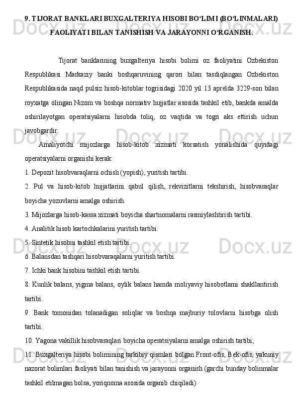 9. TIJORAT BANKLARI BUXGALTERIYA HISOBI BO LIMI (BO LINMALARI)ʻ ʻ
FAOLIYATI BILAN TANISHISH VA JARAYONNI O RGANISH.	
ʻ
                Tijorat   banklarining   buxgalteriya   hisobi   bolimi   oz   faoliyatini   Ozbekiston
Respublikasi   Markaziy   banki   boshqaruvining   qarori   bilan   tasdiqlangan   Ozbekiston
Respublikasida naqd pulsiz hisob-kitoblar togrisidagi  2020 yil 13 aprelda 3229-son bilan
royxatga olingan Nizom va boshqa normativ hujjatlar asosida tashkil etib, bankda amalda
oshirilayotgan   operatsiyalarni   hisobda   toliq,   oz   vaqtida   va   togri   aks   ettirish   uchun
javobgardir.
Amaliyotchi   mijozlarga   hisob-kitob   xizmati   korsatish   yonalishida   quyidagi
operatsiyalarni organishi kerak:
1. Depozit hisobvaraqlarni ochish (yopish), yuritish tartibi.
2.   Pul   va   hisob-kitob   hujjatlarini   qabul   qilish,   rekvizitlarni   tekshirish,   hisobvaraqlar
boyicha yozuvlarni amalga oshirish.
3. Mijozlarga hisob-kassa xizmati boyicha shartnomalarni rasmiylashtirish tartibi.
4. Analitik hisob kartochkalarini yuritish tartibi.
5. Sintetik hisobni tashkil etish tartibi.
6. Balansdan tashqari hisobvaraqalarni yuritish tartibi.
7. Ichki bank hisobini tashkil etish tartibi.
8. Kunlik balans, yigma balans, oylik balans hamda moliyaviy hisobotlarni shakllantirish
tartibi.
9.   Bank   tomonidan   tolanadigan   soliqlar   va   boshqa   majburiy   tolovlarni   hisobga   olish
tartibi.
10. Yagona vakillik hisobvaraqlari boyicha operatsiyalarni amalga oshirish tartibi;
11. Buxgalteriya hisobi bolimining tarkibiy qismlari bolgan Front-ofis, Bek-ofis, yakuniy
nazorat bolimlari faoliyati bilan tanishish va jarayonni organish (garchi bunday bolinmalar
tashkil etilmagan bolsa, yoriqnoma asosida organib chiqiladi)