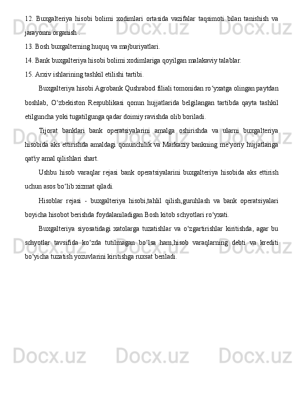 12.   Buxgalteriya   hisobi   bolimi   xodimlari   ortasida   vazifalar   taqsimoti   bilan   tanishish   va
jarayonni organish .
13. Bosh buxgalterning huquq va majburiyatlari.
14. Bank buxgalteriya hisobi bolimi xodimlariga qoyilgan malakaviy talablar. 
15. Arxiv ishlarining tashkil etilishi tartibi.
Buxgalteriya hisobi Agrobank Qushrabod filiali tomonidan ro yxatga olingan paytdanʻ
boshlab,   O zbekiston   Respublikasi   qonun   hujjatlarida   belgilangan   tartibda   qayta   tashkil	
ʻ
etilguncha yoki tugatilgunga qadar doimiy ravishda olib boriladi.
Tijorat   banklari   bank   operatsiyalarini   amalga   oshirishda   va   ularni   buxgalteriya
hisobida aks ettirishda amaldagi qonunchilik va Markaziy bankning me'yoriy hujjatlariga
qat'iy amal qilishlari shart.
Ushbu   hisob   varaqlar   rejasi   bank   operatsiyalarini   buxgalteriya   hisobida   aks   ettirish
uchun asos bo lib xizmat qiladi.	
ʻ
Hisoblar   rejasi   -   buxgalteriya   hisobi,tahlil   qilish,guruhlash   va   bank   operatsiyalari
boyicha hisobot berishda foydalaniladigan Bosh kitob schyotlari ro yxati.	
ʻ
Buxgalteriya   siyosatidagi   xatolarga   tuzatishlar   va   o zgartirishlar   kiritishda,   agar   bu	
ʻ
schyotlar   tavsifida   ko zda   tutilmagan   bo lsa   ham,hisob   varaqlarning   debti   va   krediti	
ʻ ʻ
bo yicha tuzatish yozuvlarini kiritishga ruxsat beriladi.	
ʻ 