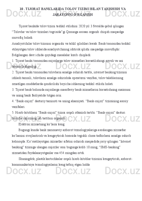 10 . TIJORAT BANKLARIDA TOLOV TIZIMI BILAN TANISHISH VA
JARAYONNI O RGANISH ʻ
         Tijorat bankida tolov tizimi tashkil etilishini 2020 yil 3 fevralda qabul qilingan 
“Tolovlar va tolov tizimlari togrisida”gi Qonunga asosan organib chiqish maqsadga 
muvofiq boladi. 
Amaliyotchilar tolov tizimini organishi va tahlil qilishlari kerak. Bank tomonidan tashkil 
etilayotgan tolov ishlarida amaliyotchining ishtirok qilishi maqsadga muvofiqdir. 
Belgilangan davr ichida quyidagi masalalar korib chiqiladi:
1. Tijorat banki tomonidan mijozlarga tolov xizmatlari korsatilishingi axvoli va uni 
takomillashganligi. 
2. Tijorat banki tomonidan tolovlarni amalga oshirish tartibi, internet banking tizimini 
ishlash tamoili, tolovlarni amalga oshirishda operatorni vazifasi, tolov talablarining 
ornatilgan muddatlarda qondirilishi boyicha ishlarning tashkil etilishi holati.
3. Tijorat bank bolimida mijozlarga masofaviy bank xizmatlarini korsatishning mazmuni 
va uning bank faoliyatida tutgan orni. 
4. “Bank-mijoz” dasturiy taminoti va uning ahamiyati. “Bank-mijoz” tizimining asosiy 
vazifalari. 
5. Hisob-kitoblarni “Bank-mijoz” tizimi orqali otkazish tartibi. “Bank-mijoz” dasturi 
boyicha mijozning ish tartibini organish.
Elektron xizmatning ko‘lami keng 
Bugungi kunda bank zamonaviy axborot texnologiyalariga asoslangan xizmatlar 
ko‘lamini rivojlantirish va kengaytirish borasida tegishli chora-tadbirlarni amalga oshirib 
kelmoqda. Ko‘rsatilayotgan xizmatlar sifatini oshirish maqsadida joriy qilingan “Internet 
banking” tizimiga ulangan mijozlar soni bugunga kelib 10 ming, “SMS-banking” 
xizmatidan foydalanayotganlar esa 454 mingdan ortdi. 
Shuningdek, plastik kartochkalar orqali hisob-kitoblar tizimini kengaytirish, axborot-
kommunikatsiya texnologiyalarini keng tatbiq etgan holda