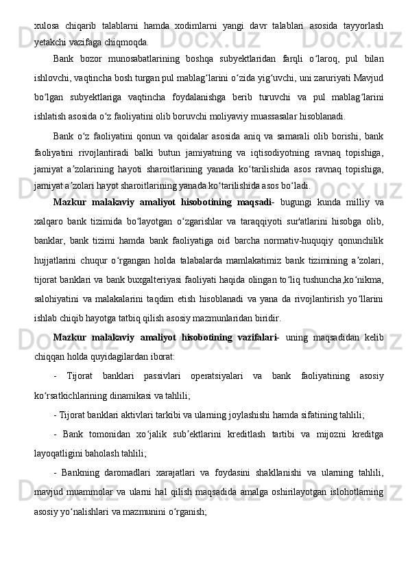 xulosa   chiqarib   talablarni   hamda   xodimlarni   yangi   davr   talablari   asosida   tayyorlash
yetakchi vazifaga chiqmoqda. 
Bank   bozor   munosabatlarining   boshqa   subyektlaridan   farqli   o laroq,   pul   bilanʻ
ishlovchi, vaqtincha bosh turgan pul mablag larini o zida yig uvchi, uni zaruriyati Mavjud	
ʻ ʻ ʻ
bo lgan   subyektlariga   vaqtincha   foydalanishga   berib   turuvchi   va   pul   mablag larini	
ʻ ʻ
ishlatish asosida o z faoliyatini olib boruvchi moliyaviy muassasalar hisoblanadi.	
ʻ
Bank   o z   faoliyatini   qonun   va   qoidalar   asosida   aniq   va   samarali   olib   borishi,   bank	
ʻ
faoliyatini   rivojlantiradi   balki   butun   jamiyatning   va   iqtisodiyotning   ravnaq   topishiga,
jamiyat   a zolarining   hayoti   sharoitlarining   yanada   ko tarilishida   asos   ravnaq   topishiga,	
ʼ ʻ
jamiyat a zolari hayot sharoitlarining yanada ko tarilishida asos bo ladi.
ʼ ʻ ʻ
Mazkur   malakaviy   amaliyot   hisobotining   maqsadi-   bugungi   kunda   milliy   va
xalqaro   bank   tizimida   bo layotgan   o zgarishlar   va   taraqqiyoti   sur'atlarini   hisobga   olib,	
ʻ ʻ
banklar,   bank   tizimi   hamda   bank   faoliyatiga   oid   barcha   normativ-huquqiy   qonunchilik
hujjatlarini   chuqur   o rgangan   holda   talabalarda   mamlakatimiz   bank   tizimining   a zolari,	
ʻ ʼ
tijorat banklari va bank buxgalteriyasi faoliyati haqida olingan to liq tushuncha,ko nikma,	
ʻ ʻ
salohiyatini   va   malakalarini   taqdim   etish   hisoblanadi   va   yana   da   rivojlantirish   yo llarini	
ʻ
ishlab chiqib hayotga tatbiq qilish asosiy mazmunlaridan biridir.
Mazkur   malakaviy   amaliyot   hisobotining   vazifalari-   uning   maqsadidan   kelib
chiqqan holda quyidagilardan iborat:
-   Tijorat   banklari   passivlari   operatsiyalari   va   bank   faoliyatining   asosiy
ko rsatkichlarining dinamikasi va tahlili;	
ʻ
- Tijorat banklari aktivlari tarkibi va ularning joylashishi hamda sifatining tahlili;
-   Bank   tomonidan   xo jalik   sub ektlarini   kreditlash   tartibi   va   mijozni   kreditga	
ʻ ʼ
layoqatligini baholash tahlili;
-   Bankning   daromadlari   xarajatlari   va   foydasini   shakllanishi   va   ularning   tahlili,
mavjud   muammolar   va   ularni   hal   qilish   maqsadida   amalga   oshirilayotgan   islohotlarning
asosiy yo nalishlari va mazmunini o rganish;	
ʻ ʻ
