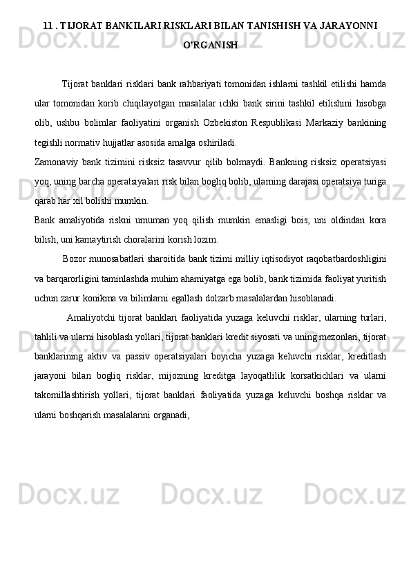 11 . TIJORAT BANKILARI RISKLARI BILAN TANISHISH VA JARAYONNI
O RGANISH ʼ
                Tijorat  banklari   risklari   bank rahbariyati  tomonidan  ishlarni  tashkil  etilishi   hamda
ular   tomonidan   korib   chiqilayotgan   masalalar   ichki   bank   sirini   tashkil   etilishini   hisobga
olib,   ushbu   bolimlar   faoliyatini   organish   Ozbekiston   Respublikasi   Markaziy   bankining
tegishli normativ hujjatlar asosida amalga oshiriladi.
Zamonaviy   bank   tizimini   risksiz   tasavvur   qilib   bolmaydi.   Bankning   risksiz   operatsiyasi
yoq, uning barcha operatsiyalari risk bilan bogliq bolib, ularning darajasi operatsiya turiga
qarab har xil bolishi mumkin. 
Bank   amaliyotida   riskni   umuman   yoq   qilish   mumkin   emasligi   bois,   uni   oldindan   kora
bilish, uni kamaytirish choralarini korish lozim.
                  Bozor munosabatlari sharoitida bank tizimi milliy iqtisodiyot raqobatbardoshligini
va barqarorligini taminlashda muhim ahamiyatga ega bolib, bank tizimida faoliyat yuritish
uchun zarur konikma va bilimlarni egallash dolzarb masalalardan hisoblanadi.
                  Amaliyotchi   tijorat   banklari   faoliyatida   yuzaga   keluvchi   risklar,   ularning   turlari,
tahlili va ularni hisoblash yollari, tijorat banklari kredit siyosati va uning mezonlari, tijorat
banklarining   aktiv   va   passiv   operatsiyalari   boyicha   yuzaga   keluvchi   risklar,   kreditlash
jarayoni   bilan   bogliq   risklar,   mijozning   kreditga   layoqatlilik   korsatkichlari   va   ularni
takomillashtirish   yollari,   tijorat   banklari   faoliyatida   yuzaga   keluvchi   boshqa   risklar   va
ularni boshqarish masalalarini organadi,