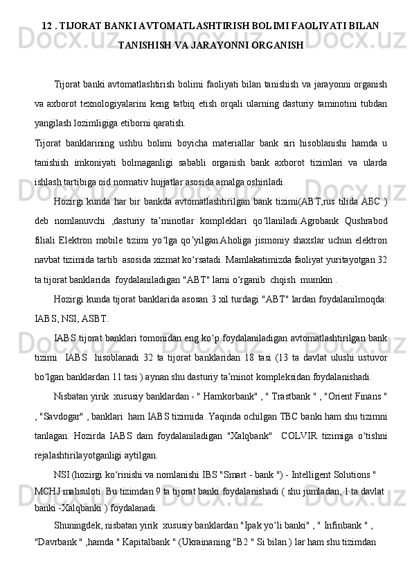 12 . TIJORAT BANKI AVTOMATLASHTIRISH BOLIMI FAOLIYATI BILAN
TANISHISH VA JARAYONNI ORGANISH 
Tijorat banki avtomatlashtirish bolimi faoliyati bilan tanishish va jarayonni organish
va   axborot   texnologiyalarini   keng   tatbiq   etish   orqali   ularning   dasturiy   taminotini   tubdan
yangilash lozimligiga etiborni qaratish.
Tijorat   banklarining   ushbu   bolimi   boyicha   materiallar   bank   siri   hisoblanishi   hamda   u
tanishish   imkoniyati   bolmaganligi   sababli   organish   bank   axborot   tizimlari   va   ularda
ishlash tartibiga oid normativ hujjatlar asosida amalga oshiriladi.
Hozirgi  kunda  har  bir  bankda avtomatlashtirilgan bank tizimi(ABT,rus  tilida АБС  )
deb   nomlanuvchi   ,dasturiy   ta minotlar   kompleklari   qo llaniladi.Agrobank   Qushrabodʼ ʻ
filiali   Elektron   mobile   tizimi   yo lga   qo yilgan.Aholiga   jismoniy   shaxslar   uchun   elektron
ʻ ʼ
navbat tizimida tartib  asosida xizmat ko rsatadi. Mamlakatimizda faoliyat yuritayotgan 32	
ʻ
ta tijorat banklarida  foydalaniladigan "ABT" larni o rganib  chqish  mumkin .	
ʻ
Hozirgi kunda tijorat banklarida asosan 3 xil turdagi "ABT" lardan foydalanilmoqda:
IABS, NSI, ASBT.
IABS tijorat banklari tomonidan eng ko p foydalaniladigan avtomatlashtirilgan bank	
ʻ
tizimi     IABS     hisoblanadi   32   ta   tijorat   banklaridan   18   tasi   (13   ta   davlat   ulushi   ustuvor
bo lgan banklardan 11 tasi ) aynan shu dasturiy ta minot kompleksidan foydalanishadi.	
ʻ ʼ
Nisbatan yirik  xususiy banklardan - " Hamkorbank" , " Trastbank " , "Orient Finans "
, "Savdogar" , banklari  ham IABS tizimida .Yaqinda ochilgan TBC banki ham shu tizimni
tanlagan.   Hozirda   IABS   dam   foydalaniladigan   "Xalqbank"     COLVIR   tizimiga   o tishni	
ʻ
rejalashtirilayotganligi aytilgan.
NSI (hozirgi ko rinishi va nomlanishi IBS "Smart - bank ") - Intelligent Solutions " 	
ʻ
MCHJ mahsuloti. Bu tizimdan 9 ta tijorat banki foydalanishadi ( shu jumladan, 1 ta davlat 
banki -Xalqbanki ) foydalanadi.
Shuningdek, nisbatan yirik  xususiy banklardan "Ipak yo li banki" , " Infinbank " , 	
ʻ
"Davrbank " ,hamda " Kapitalbank " (Ukrainaning "B2 " Si bilan ) lar ham shu tizimdan