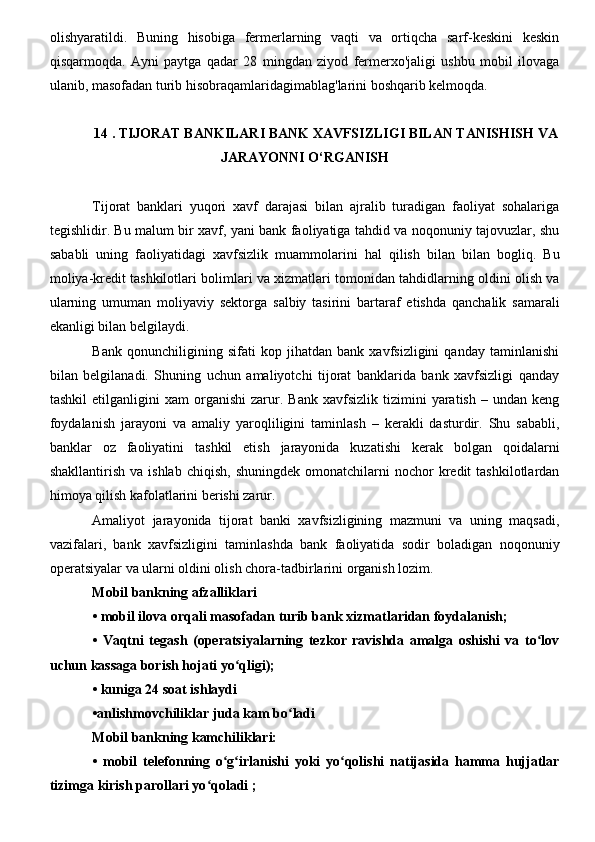 olishyaratildi.   Buning   hisobiga   fermerlarning   vaqti   va   ortiqcha   sarf-keskini   keskin
qisqarmoqda.   Ayni   paytga   qadar   28   mingdan   ziyod   fermerxo'jaligi   ushbu   mobil   ilovaga
ulanib, masofadan turib hisobraqamlaridagimablag'larini boshqarib kelmoqda.
14 . TIJORAT BANKILARI BANK XAVFSIZLIGI BILAN TANISHISH VA
JARAYONNI O‘RGANISH 
Tijorat   banklari   yuqori   xavf   darajasi   bilan   ajralib   turadigan   faoliyat   sohalariga
tegishlidir. Bu malum bir xavf, yani bank faoliyatiga tahdid va noqonuniy tajovuzlar, shu
sababli   uning   faoliyatidagi   xavfsizlik   muammolarini   hal   qilish   bilan   bilan   bogliq.   Bu
moliya-kredit tashkilotlari bolimlari va xizmatlari tomonidan tahdidlarning oldini olish va
ularning   umuman   moliyaviy   sektorga   salbiy   tasirini   bartaraf   etishda   qanchalik   samarali
ekanligi bilan belgilaydi.
Bank   qonunchiligining   sifati   kop   jihatdan   bank   xavfsizligini   qanday   taminlanishi
bilan   belgilanadi.   Shuning   uchun   amaliyotchi   tijorat   banklarida   bank   xavfsizligi   qanday
tashkil   etilganligini   xam   organishi   zarur.  Bank   xavfsizlik   tizimini   yaratish   –  undan   keng
foydalanish   jarayoni   va   amaliy   yaroqliligini   taminlash   –   kerakli   dasturdir.   Shu   sababli,
banklar   oz   faoliyatini   tashkil   etish   jarayonida   kuzatishi   kerak   bolgan   qoidalarni
shakllantirish  va  ishlab   chiqish,  shuningdek  omonatchilarni   nochor  kredit  tashkilotlardan
himoya qilish kafolatlarini berishi zarur.
Amaliyot   jarayonida   tijorat   banki   xavfsizligining   mazmuni   va   uning   maqsadi,
vazifalari,   bank   xavfsizligini   taminlashda   bank   faoliyatida   sodir   boladigan   noqonuniy
operatsiyalar va ularni oldini olish chora-tadbirlarini organish lozim.
Mobil bankning afzalliklari 
•   mobil ilova orqali masofadan turib bank xizmatlaridan foydalanish;
•   Vaqtni   tegash   (operatsiyalarning   tezkor   ravishda   amalga   oshishi   va   to lovʻ
uchun kassaga borish hojati yo qligi);	
ʻ
•   kuniga 24 soat ishlaydi
•anlishmovchiliklar juda kam bo ladi 	
ʻ
Mobil bankning kamchiliklari:
•   mobil   telefonning   o g irlanishi   yoki   yo qolishi   natijasida   hamma   hujjatlar	
ʻ ʻ ʻ
tizimga kirish parollari yo qoladi ;	
ʻ 