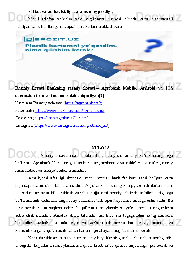 •   Hisobvaraq havfsizligi darajasining pastligi;
Mobil   telefon   yo qolsa   yoki   o g irlansa   birinchi   o rinda   karta   hisobvarag iʻ ʻ ʻ ʻ ʻ
ochilgan bank filiallariga murojaat qilib kartani bloklash zarur. 
 
Rasmiy   ilovasi   Bankning   rasmiy   ilovasi   –   Agrobank   Mobile,   Android   va   IOS
operatsion tizimlari uchun ishlab chiqarilgan[2]
Havolalar Rasmiy veb-sayt ( https://agrobank.uz// )
Facebook ( https://www.facebook.com/agrobank.uz )
Telegram ( https://t.me/AgrobankChannel )
Instagram ( https://www.instagram.com/agrobank_uz/ )
XULOSA 
          Amaliyot   davomida   bankda   ishlash   bo yicha   amaliy   ko nikmalarga   ega	
ʻ ʻ
bo ldim. "Agrobank " bankining ta sis hujjatlari, boshqaruv va tashkiliy tuzilmalari, asosiy	
ʻ ʼ
mahsulotlari va faoliyati bilan tanishdim.
Amaliyotni   afzalligi   shundaki,   men   umuman   bank   faoliyati   asosi   bo lgan   katta	
ʻ
hajmdagi   malumotlar   bilan   tanishdim,   Agrobank   bankining   kompyuter   ish   dasturi   bilan
tanishdim,  mijozlar   bilan ishlash   va ichki   hujjatlarni   rasmiylashtirish  ko nikmalariga  ega	
ʻ
bo ldim.Bank xodimlarining asosiy vazifalari turli operatsiyalarini amalga oshirishdir. Bu	
ʻ
qarz   berish,   pulni   saqlash   uchun   hujjatlarni   rasmiylashtirish   yoki   qimmatli   qog ozlarni	
ʻ
sotib   olish   mumkin.   Amalda   shuni   bildimki,   har   kuni   ish   tugaganidan   so ng   kundalik	
ʻ
hisobotlar   tuziladi,   bu   juda   qiyin   va   zerikarli   ish   ammo   har   qanday   noaniqli   va
kamchiliklarga ul qo ymaslik uchun har bir operatsiyani hujjatlashtirish kerak 	
ʻ
Kassada ishlagan bank xodimi moddiy boyliklarning saqlanishi uchun javobgardir.
U tegishli hujjatlarni rasmiylashtirish, qayta hisob-kitob qilish , mijozlarga   pul berish va 
