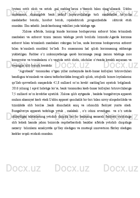 lyutani   sotib   olish   va   sotish   ,pul   mablag larini   o tkazish   bilan   shug ullanadi.   Ushbuʻ ʻ ʻ
mutaxassis,   shuningdek   bank   tashrif   buyuruvchilarga   turli   maslahatlar   bo yicha	
ʻ
maslahatlar   berishi,   hisobot   berish,   rejalashtirish   ,prognozlashda     ishtirok   etish
mumkin .Shu sababli ,bank kasbining vakillari juda talabga ega.
            Xulosa   sifatida,   hozirgi   kunda   korxona   boshqaruvini   axborot   bilan   ta'minlash
manbalari   va   axborot   tizimi   zamon   talabiga   javob   berilishi   lozimdir.Agarda   korxona
axborot   bilan   ta'minlash   manbalari   eskirgan   bo’lsa,   unda   korxona   boshqaruvini   axborot
bilan   ta’minlash   mushkul   bo’ladi.   Bu   muammoni   hal   qilish   korxonaning   rahbariga
yuklatilgan.   Rahbar   o’z   imkoniyatlariga   qarab   korxonaga   yangi   zamon   talabiga   mos
kompyutor va texnikalarni o’z vaqtida sotib olishi, ishchilar o’rtasida kerakli anjuman va
treninglar olib borishi kerakdir.
“Agrobank”   tomonidan   o tgan   yillar   mobaynida   kasb-hunar   kollejlari   bitiruvchilari	
ʻ
bandligini ta'minlash va ularni tadbirkorlikka keng jalb qilish, istiqbolli biznes loyihalarini
qo‘llab-quvvatlash   maqsadida   42,8   milliard   so‘m   kredit   mablag‘lari   ajratish   belgilandi.
2016 yilning 1 aprel holatiga ko‘ra, bank tomonidan kasb-hunar kollejlari bitiruvchilariga
7,5 milliard so‘m kreditlar ajratildi. Xulosa qilib aytganda , bankda buxgalteriya apparati
muhim ahamiyat kasb etadi.Ushbu apparat qanchalik bir-biri bilan uzviy aloqadorlikda va
tizimlikda   olib   borilsa   ,bank   shunchalik   aniq   va   ishonchli   faoliyat   yurita   oladi.
Buxgalteriya   apparati   tarkibiga   yetuk   ,   malakali   ,   o z   ishini   sevadigan     va   o z   ustida	
ʻ ʻ
ishlaydigan talabalarning yetishib  chiqishi  har  bir  bankning samarali  faoliyati  yuritishiga
olib   keladi   hamda   jahon   bozorida   raqobatbardosh   banklar   sifatida   yetishib   chiqishiga
nazariy     bilimlarni   amaliyotda   qo llay   oladigan   va   mustaqil   innovatsion   fikrlay   oladigan	
ʻ
kadrlar orqali erishish mumkin. 