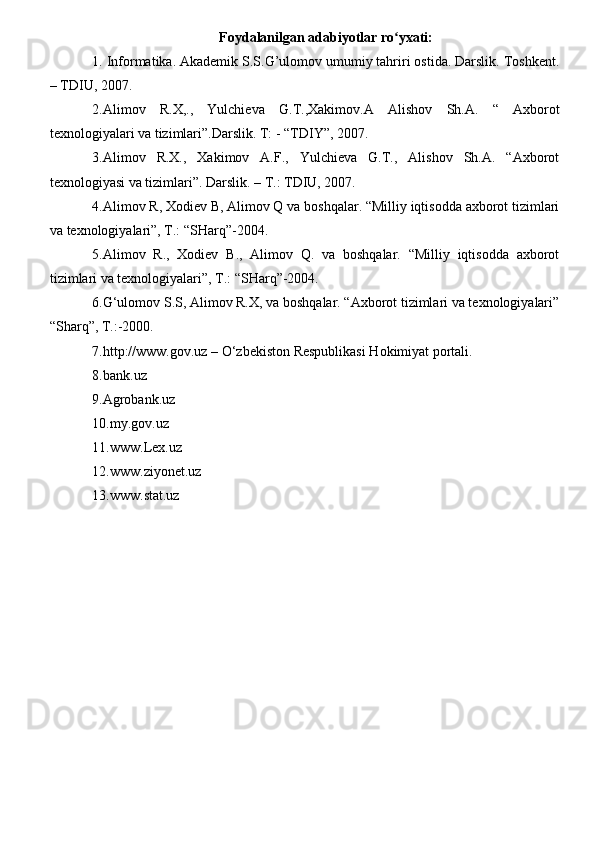 Foydalanilgan adabiyotlar ro yxati:ʻ
1. Informatika. Akademik S.S.G’ulomov umumiy tahriri ostida. Darslik. Toshkent.
– TDIU, 2007. 
2.Alimov   R.X,.,   Yulchieva   G.T.,Xakimov.A   Alishov   Sh.A.   “   Axborot
texnologiyalari va tizimlari”.Darslik. T: - “TDIY”, 2007.
3.Alimov   R.X.,   Xakimov   A.F.,   Yulchieva   G.T.,   Alishov   Sh.A.   “Axborot
texnologiyasi va tizimlari”. Darslik. – T.: TDIU, 2007.
4.Alimov R, Xodiev B, Alimov Q va boshqalar. “Milliy iqtisodda axborot tizimlari
va texnologiyalari”, T.: “SHarq”-2004.
5.Alimov   R.,   Xodiev   B.,   Alimov   Q.   va   boshqalar.   “Milliy   iqtisodda   axborot
tizimlari va texnologiyalari”, T.: “SHarq”-2004.
6.G‘ulomov S.S, Alimov R.X, va boshqalar. “Axborot tizimlari va texnologiyalari”
“Sharq”, T.:-2000.
7.http://www.gov.uz – O‘zbekiston Respublikasi Hokimiyat portali.
8.bank.uz
9.Agrobank.uz
10.my.gov.uz
11.www.Lex.uz
12.www.ziyonet.uz
13.www.stat.uz