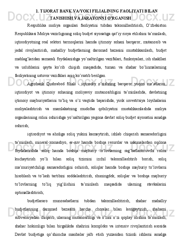 1. TIJORAT BANK VA/YOKI FILIALINING FAOLIYATI BILAN
TANISHISH VA JARAYONNI O RGANISH ʼ
Respublika   moliya   organlari   faoliyatini   tubdan   takomillashtirish,   O’zbekiston
Respublikasi Moliya vazirligining soliq-budjet siyosatiga qat’iy rioya etilishini ta’minlash,
iqtisodiyotning   real   sektori   tarmoqlarini   hamda   ijtimoiy   sohani   barqaror,   mutanosib   va
jadal   rivojlantirish,   mahalliy   budjetlarning   daromad   bazasini   mustahkamlash,   budjet
mablag’laridan samarali foydalanishga yo’naltirilgan vazifalari, funksiyalari, ish shakllari
va   uslublarini   qayta   ko’rib   chiqish   maqsadida,   tuman   va   shahar   bo’linmalarning
faoliyatining ustuvor vazifalari aniq ko’rsatib berilgan.
Agrobank   Qushrabod   filiali   -   iqtisodiy   o’sishning   barqaror   yuqori   sur’atlarini,
iqtisodiyot   va   ijtimoiy   sohaning   moliyaviy   mutanosibligini   ta’minlashda,   davlatning
ijtimoiy   majburiyatlarini   to’liq   va   o’z   vaqtida   bajarishda,   yirik   investitsiya   loyihalarini
moliyalashtirish   va   mamlakatning   mudofaa   qobiliyatini   mustahkamlashda   moliya
organlarining rolini oshirishga yo’naltirilgan yagona davlat soliq-budjet siyosatini amalga
oshirish;
iqtisodiyot   va   aholiga   soliq   yukini   kamaytirish,   ishlab   chiqarish   samaradorligini
ta’minlash,   mineral-xomashyo,   er-suv   hamda   boshqa   resurslar   va   uskunalardan   oqilona
foydalanishda   soliq   hamda   boshqa   majburiy   to’lovlarning   rag’batlantiruvchi   rolini
kuchaytirish   yo’li   bilan   soliq   tizimini   izchil   takomillashtirib   borish,   soliq
ma’muriyatchiligi   samaradorligini   oshirish,   soliqlar   hamda   boshqa   majburiy   to’lovlarni
hisoblash   va   to’lash   tartibini   soddalashtirish,   shuningdek,   soliqlar   va   boshqa   majburiy
to’lovlarning   to’liq   yig’ilishini   ta’minlash   maqsadida   ularning   stavkalarini
optimallashtirish;
budjetlararo   munosabatlarni   tubdan   takomillashtirish,   shahar   mahalliy
budjetlarining   daromad   bazasini   barcha   choralar   bilan   kengaytirish,   shaharni
subvensiyadan  chiqarib, ularning mutanosibligi  va o’zini  o’zi  qoplay olishini  ta’minlash,
shahar   hokimligo   bilan   birgalikda   shahrini   kompleks   va   intensiv   rivojlantirish   asosida
Davlat   budjetiga   qo’shimcha   manbalar   jalb   etish   yuzasidan   tizimli   ishlarni   amalga