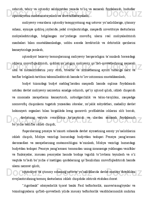oshirish, tabiiy va iqtisodiy salohiyatdan  yanada to’liq va samarali  foydalanish, hududlar
iqtisodiyotini modernizatsiyalash va diversifikatsiyalash;
moliyaviy resurslarni iqtisodiy taraqqiyotning eng ustuvor yo’nalishlariga, ijtimoiy
sohani, ayniqsa  qishloq joylarida, jadal  rivojlantirishga, maqsadli  investitsiya  dasturlarini
moliyalashtirishga,   belgilangan   me’yorlarga   muvofiq   ularni   real   moliyalashtirish
manbalari   bilan   mustahkamlashga,   ushbu   asosda   kreditorlik   va   debitorlik   qarzlarini
kamaytirishga jamlash;
iqtisodiyot  bazaviy  tarmoqlarining  moliyaviy barqarorligini  ta’minlash  borasidagi
ishlarni   muvofiqlashtirish,   qishloq   xo’jaligini   moliyaviy   qo’llab-quvvatlashning   samarali
usul   va   mexanizmlarini   joriy   etish,   tovarlar   va   xizmatlarning   ayrim   turlariga   narx   va
tariflar belgilash tartibini takomillashtirish hamda to’lov intizomini mustahkamlash;
budjet   tizimidagi   budjet   mablag’laridan   maqsadli   hamda   oqilona   foydalanish
ustidan davlat moliyaviy nazoratini amalga oshirish, qat’iy iqtisod qilish, ishlab chiqarish
va   muomala   xarajatlarini   kamaytirish,   nobudgarchilik   va   talon-torojlikni,   maqsadga
nomuvofiq   chiqimlarni   tugatish   yuzasidan   idoralar,   xo’jalik   subyektlari,   mahalliy   davlat
hokimiyati   organlari   bilan   birgalikda   keng   qamrovli   profilaktika   ishlarini   olib   borish;
davlatning   valyuta   resurslarini   ko’paytirish   va   ulardan   samarali   foydalanish
bo’yicha takliflar ishlab chiqish;
fuqarolarning pensiya ta’minoti sohasida davlat siyosatining asosiy yo’nalishlarini
ishlab   chiqish,   Moliya   vazirligi   huzuridagi   budjetdan   tashqari   Pensiya   jamg’armasi
daromadlari   va   xarajatlarining   mutanosibligini   ta’minlash,   Moliya   vazirligi   huzuridagi
budjetdan tashqari Pensiya jamg’armasi tomonidan uning zimmasiga yuklangan vazifalar
va   funksiyalar,   xususan   pensiyalar   hamda   boshqa   tegishli   to’lovlarni   tayinlash   va   o’z
vaqtida  to’lash  bo’yicha  o’rnatilgan  qoidalarning  qo’llanilishini  muvofiqlashtirish  hamda
ularni nazorat qilish;
iqtisodiyot va ijtimoiy sohaning ustuvor yo’nalishlarida davlat-xususiy sheriklikni
rivojlantirishning tarmoq dasturlarini ishlab chiqishda ishtirok etishdan iborat.
“Agrobank”   aksiyadorlik   tijorat   banki   Faol   tadbirkorlik,   innovatsiong'oyalar   va
texnologiyalarni   qo'llab-quvvatlash   yilida   xususiy   tadbirkorlik   vaishbilarmonlik   muhitini