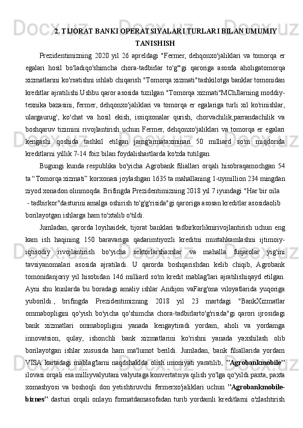 2. TIJORAT BANKI OPERATSIYALARI TURLARI BILAN UMUMIY
TANISHISH
Prezidentimizning   2020   yil   26   apreldagi   "Fermer,   dehqonxo'jaliklari   va   tomorqa   er
egalari   hosil   bo'ladiqo'shimcha   chora-tadbirlar   to'g'"gi   qaroriga   asosda   aholigatomorqa
xizmatlarini ko'rsatishni ishlab chiqarish "Tomorqa xizmati"tashkilotga banklar tomonidan
kreditlar ajratilishi.Ushbu qaror asosida tuzilgan "Tomorqa xizmati"MChJlarning moddiy-
texnika  bazasini,   fermer,  dehqonxo'jaliklari   va  tomorqa  er   egalariga  turli   xil   ko'rinishlar,
ulargaurug',   ko'chat   va   hosil   ekish,   issiqxonalar   qurish,   chorvachilik,parrandachilik   va
boshqaruv   tizimini   rivojlantirish   uchun   Fermer,   dehqonxo'jaliklari   va   tomorqa   er   egalari
kengashi   qoshida   tashkil   etilgan   jamg'armataxminan   50   milliard   so'm   miqdorida
kreditlarni yillik 7-14 foiz bilan foydalishartlarda ko'zda tutilgan.
Bugungi   kunda   respublika   bo'yicha   Agrobank   filiallari   orqali   hisobraqamochgan   54
ta “Tomorqa xizmati” korxonasi joylashgan 1635 ta mahallaning 1-uymillion 234 mingdan
ziyod xonadon olinmoqda. Brifingda Prezidentimizning 2018 yil 7 iyundagi "Har bir oila
 - tadbirkor"dasturini amalga oshirish to'g'g'risida"gi qaroriga asosan kreditlar asosidaolib 
borilayotgan ishlarga ham to'xtalib o'tildi.
Jumladan,   qarorda   loyihaidek,   tijorat   banklari   tadbirkorliknirivojlantirish   uchun   eng
kam   ish   haqining   150   baravariga   qadarimtiyozli   kreditni   mustahkamlashni   ijtimoiy-
iqtisodiy   rivojlantirish   bo'yicha   sektorlarshaxslar   va   mahalla   fuqarolar   yig'ini
tavsiyanomalari   asosida   ajratiladi.   U   qarorda   boshqarishdan   kelib   chiqib,   Agrobank
tomonidanjoriy   yil   hisobidan   146   milliard   so'm   kredit   mablag'lari   ajratilishiqayd   etilgan.
Ayni   shu   kunlarda   bu   boradagi   amaliy   ishlar   Andijon   vaFarg'ona   viloyatlarida   yuqoriga
yuborildi.,   brifingda   Prezidentimizning   2018   yil   23   martdagi   "BankXizmatlar
ommabopligini   qo'yish   bo'yicha   qo'shimcha   chora-tadbirlarto'g'risida"gi   qarori   ijrosidagi
bank   xizmatlari   ommabopligini   yanada   kengaytiradi   yordam,   aholi   va   yordamga
innovatsion,   qulay,   ishonchli   bank   xizmatlarini   ko'rishni   yanada   yaxshilash   olib
borilayotgan   ishlar   xususida   ham   ma'lumot   berildi.   Jumladan,   bank   filiallarida   yordam
VISA   kartadagi   mablag'larni   naqdshaklda   olish   imoniyati   yaratilib,   "Agrobankmobile"
ilovasi orqali esa milliyvalyutani valyutaga konvertatsiya qilish yo'lga qo'yildi.paxta, paxta
xomashyosi   va   boshoqli   don   yetishtiruvchi   fermerxo'jaliklari   uchun   "Agrobankmobile-
biznes"   dasturi   orqali   onlayn   formatdamasofadan   turib   yordamli   kreditlarni   o'zlashtirish