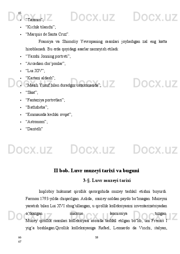  “Taxmin”;
 “Kichik tilanchi”;
 “Marquis de Santa Cruz”.
Fransiya   va   Shimoliy   Yevropaning   rasmlari   joylashgan   zal   eng   katta
hisoblanadi. Bu erda quyidagi asarlar namoyish etiladi:
 “Yaxshi Jonning portreti”;
 “Arcadian cho ponlar”;ʻ
 “Lui XIV”;
 “Kartani aldash”;
 “Masih Yusuf bilan duradgor ustaxonasida”;
 “Skat”;
 “Fantaziya portretlari”;
 “Bathsheba”;
 “Emmausda kechki ovqat”;
 “Astronom”;
 “Dantelli”
II bob. Luvr muzeyi tarixi va buguni
3-§. Luvr muzeyi tarixi
Inqilobiy   hukumat   qirollik   qarorgohida   muzey   tashkil   etishni   buyurdi.
Farmon 1793-yilda chiqarilgan. Aslida,  muzey noldan paydo bo lmagan. Muzeyni	
ʻ
yaratish bilan Lui XVI shug ullangan, u qirollik kolleksiyasini inventarizatsiyadan	
ʻ
o tkazgan   maxsus   komissiya   tuzgan.	
ʻ
Muzey   qirollik   rasmlari   kolleksiyasi   asosida   tashkil   etilgan   bo lib,   uni   Frensis   I	
ʻ
yig a   boshlagan.Qirollik   kolleksiyasiga   Rafael,   Leonardo   da   Vinchi,   italyan,	
ʻ
1865
66
67 