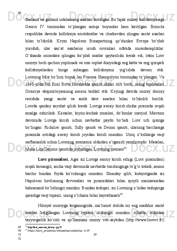 flamand va golland ustalarining asarlari kiritilgan. Bo lajak muzey kollektsiyasigaʻ
Genrix   IV   tomonidan   to plangan   antiqa   buyumlar   ham   kiritilgan.   Birinchi	
ʻ
respublika   davrida   kolleksiya   aristokratlar   va   cherkovdan   olingan   san'at   asarlari
bilan   to ldirildi.   Keyin   Napoleon   Bonapartning   qo shinlari   Evropa   bo ylab	
ʻ ʻ ʻ
yurishdi,   ular   san’at   asarlarini   urush   sovrinlari   sifatida   musodaraqildilar.
O shanda   musodara   qilingan   ko plab   asarlar   qaytarilishi   kerak   edi,   lekin   Luvr	
ʻ ʻ
muzeyi hech qachon yopilmadi va oxir-oqibat dunyodagi eng katta va eng qiziqarli
kolleksiyalardan   biriga   aylangan   kolleksiyani   yig ishda   davom   etdi.	
ʻ
Luvrning Misr bo limi buyuk Jan Fransua Shampolyon tomonidan to plangan. Va	
ʻ ʻ
1843-yilda   Pol   Emil   Botta   Horsbadda   qazish   ishlari   olib   bordi,   uning   topilmalari
Ossuriya   ekspozitsiyasining   asosini   tashkil   etdi.   Keyingi   davrda   muzey   doimiy
ravishda   yangi   san'at   va   antik   davr   asarlari   bilan   to ldirilib   borildi.	
ʻ
Luvrda   qanday   sayohat   qilish   kerak.   Luvrga   asosiy   kirish   shisha   piramida   orqali
amalga   oshiriladi.   Kassalar,   kiyim-kechak   xonalari,   do konlar   mavjud.   Mavsum	
ʻ
davomida   Luvrga   kirish   uchun   navbatlar   paydo   bo ladi.   Luvr   uch   qismga
ʻ
bo lingan:   Richilier   qanoti,   Sully   qanoti   va   Denon   qanoti,   ularning   barchasiga	
ʻ
piramida   ostidagi   asosiy   kirish   joyidan   kirish   mumkin.   Uzoq   o tishlarga   vaqt	
ʻ
sarflamaslik uchun Luvrning sxemasini oldindan o rganish yaxshiroqdir. Masalan,	
ʻ
Mona Liza Danone qanotida joylashgan. Luvrning sxemasi 16
.
Luvr   piramidasi.   Agar   siz   Luvrga   asosiy   kirish   eshigi   (Luvr   piramidasi)
orqali kirsangiz, ancha vaqt davomida navbatda turishingizga to g ri keladi, ammo	
ʻ ʻ
baribir   bundan   foyda   ko rishingiz   mumkin.   Shunday   qilib,   kutayotganda   siz	
ʻ
Napoleon   hovlisining   favvoralari   va   piramidalari   bilan   ajoyib   manzarasidan
bahramand bo lishingiz mumkin. Bundan tashqari, siz Luvrning o zidan tashqariga	
ʻ ʻ
qarashga vaqt topasiz, uning o lchami bilan hayratlanarli	
ʻ 17
.
Nihoyat   muzeyga   kirganingizda,   ma’lumot   stolida   siz   eng   mashhur   san'at
asarlari   belgilangan   Luvrning   rejasini   olishingiz   mumkin.   Albatta,   oldindan
tayyorgarlik   ko rish   va   qo llanmani   muzey   veb-saytidan   (http://www.louvre.fr/)	
ʻ ʻ
16
  https//lour_museum_history –pg.59
17
 https//lours_piradimes/wikipediya/uzbekcha –b.59
1968
69
70
71
72 