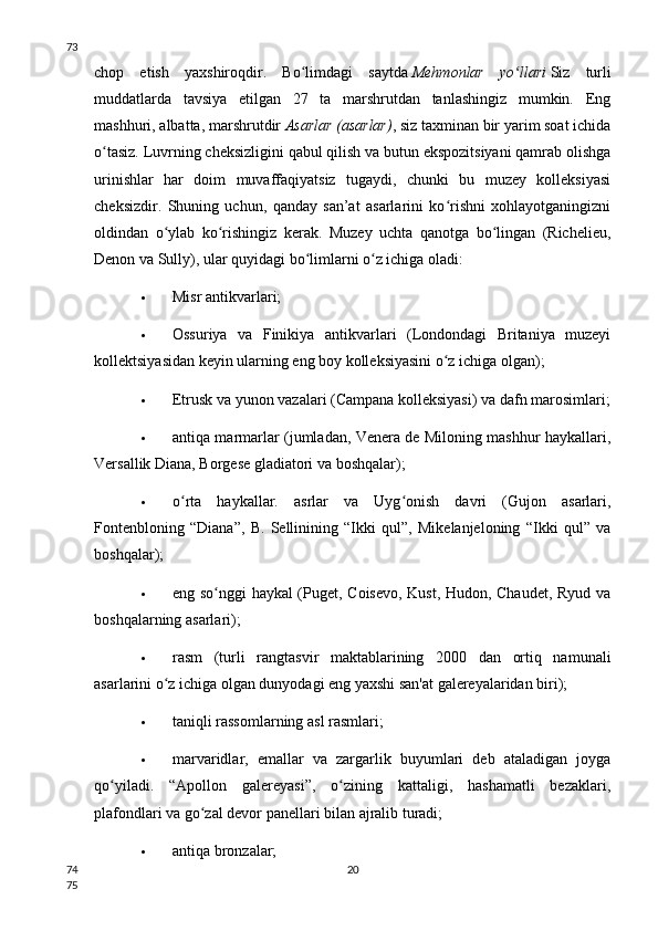 chop   etish   yaxshiroqdir.   Bo limdagi   saytdaʻ   Mehmonlar   yo llari	ʻ   Siz   turli
muddatlarda   tavsiya   etilgan   27   ta   marshrutdan   tanlashingiz   mumkin.   Eng
mashhuri, albatta, marshrutdir   Asarlar (asarlar) , siz taxminan bir yarim soat ichida
o tasiz. Luvrning cheksizligini qabul qilish va butun ekspozitsiyani qamrab olishga	
ʻ
urinishlar   har   doim   muvaffaqiyatsiz   tugaydi,   chunki   bu   muzey   kolleksiyasi
cheksizdir.   Shuning   uchun,   qanday   san’at   asarlarini   ko rishni   xohlayotganingizni	
ʻ
oldindan   o ylab   ko rishingiz   kerak.   Muzey   uchta   qanotga   bo lingan   (Richelieu,	
ʻ ʻ ʻ
Denon va Sully), ular quyidagi bo limlarni o z ichiga oladi:	
ʻ ʻ
 Misr antikvarlari;
 Ossuriya   va   Finikiya   antikvarlari   (Londondagi   Britaniya   muzeyi
kollektsiyasidan keyin ularning eng boy kolleksiyasini o z ichiga olgan);	
ʻ
 Etrusk va yunon vazalari (Campana kolleksiyasi) va dafn marosimlari;
 antiqa marmarlar (jumladan, Venera de Miloning mashhur haykallari,
Versallik Diana, Borgese gladiatori va boshqalar);
 o rta   haykallar.   asrlar   va   Uyg onish   davri   (Gujon   asarlari,	
ʻ ʻ
Fontenbloning   “Diana”,   B.   Sellinining   “Ikki   qul”,   Mikelanjeloning   “Ikki   qul”   va
boshqalar);
 eng so nggi haykal (Puget, Coisevo, Kust, Hudon, Chaudet, Ryud va	
ʻ
boshqalarning asarlari);
 rasm   (turli   rangtasvir   maktablarining   2000   dan   ortiq   namunali
asarlarini o z ichiga olgan dunyodagi eng yaxshi san'at galereyalaridan biri);	
ʻ
 taniqli rassomlarning asl rasmlari;
 marvaridlar,   emallar   va   zargarlik   buyumlari   deb   ataladigan   joyga
qo yiladi.   “Apollon   galereyasi”,   o zining   kattaligi,   hashamatli   bezaklari,	
ʻ ʻ
plafondlari va go zal devor panellari bilan ajralib turadi;	
ʻ
 antiqa bronzalar;
2073
74
75 