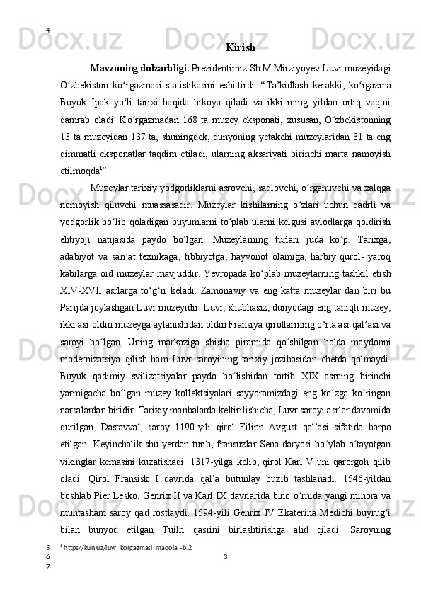 Kirish
Mavzuning dolzarbligi.  Prezidentimiz Sh.M.Mirziyoyev Luvr muzeyidagi
O zbekiston   ko rgazmasi   statistikasini   eshittirdi:   “ʻ ʻ Ta’kidlash   kerakki,   ko rgazma	ʻ
Buyuk   Ipak   yo li   tarixi   haqida   hikoya   qiladi   va   ikki   ming   yildan   ortiq   vaqtni	
ʻ
qamrab   oladi.   Ko rgazmadan   168   ta   muzey   eksponati,   xususan,   O zbekistonning	
ʻ ʻ
13 ta muzeyidan 137 ta, shuningdek, dunyoning yetakchi muzeylaridan 31 ta eng
qimmatli   eksponatlar   taqdim   etiladi,   ularning   aksariyati   birinchi   marta   namoyish
etilmoqda 1
”.
Muzeylar tarixiy yodgorliklarni asrovchi, saqlovchi, o rganuvchi va xalqga	
ʻ
nomoyish   qiluvchi   muassasadir.   Muzeylar   kishilarning   o zlari   uchun   qadrli   va	
ʻ
yodgorlik bo lib qoladigan buyumlarni  to plab ularni  kelgusi  avlodlarga qoldirish	
ʻ ʻ
ehtiyoji   natijasida   paydo   bo lgan.   Muzeylarning   turlari   juda   ko p.   Tarixga,	
ʻ ʻ
adabiyot   va   san’at   texnikaga,   tibbiyotga,   hayvonot   olamiga,   harbiy   qurol-   yaroq
kabilarga oid  muzeylar  mavjuddir .   Yevropada ko plab  muzeylarning  tashkil   etish	
ʻ
XIV-XVII   asrlarga   to g ri   keladi.   Zamonaviy   va   eng   katta   muzeylar   dan   biri   bu	
ʻ ʻ
Parijda joylashgan Luvr muzeyidir. Luvr, shubhasiz, dunyodagi eng taniqli muzey,
ikki asr oldin muzeyga aylanishidan oldin Fransiya qirollarining o rta asr qal’asi va	
ʻ
saroyi   bo lgan.  	
ʻ Uning   markaziga   shisha   piramida   qo shilgan   holda   maydonni	ʻ
modernizatsiya   qilish   ham   Luvr   saroyining   tarixiy   jozibasidan   chetda   qolmaydi.
Buyuk   qadimiy   svilizatsiyalar   paydo   bo lishidan   tortib   XIX   asrning   birinchi	
ʻ
yarmigacha   bo lgan   muzey   kollektsiyalari   sayyoramizdagi   eng   ko zga   ko ringan	
ʻ ʻ ʻ
narsalardan biridir. Tarixiy manbalarda keltirilishicha, Luvr saroyi asrlar davomida
qurilgan.   Dastavval,   saroy   1190-yili   qirol   Filipp   Avgust   qal’asi   sifatida   barpo
etilgan. Keyinchalik shu yerdan turib, fransuzlar  Sena daryosi  bo ylab o tayotgan	
ʻ ʻ
vikinglar   kemasini   kuzatishadi.   1317-yilga   kelib,   qirol   Karl   V   uni   qarorgoh   qilib
oladi.   Qirol   Fransisk   I   davrida   qal’a   butunlay   buzib   tashlanadi.   1546-yildan
boshlab Pier Lesko, Genrix II va Karl IX davrlarida bino o rnida yangi minora va	
ʻ
muhtasham   saroy   qad   rostlaydi.   1594-yili   Genrix   IV   Ekaterina   Medichi   buyrug i	
ʻ
bilan   bunyod   etilgan   Tuilri   qasrini   birlashtirishga   ahd   qiladi.   Saroyning
1
  https//kun.uz/luvr_korgazmasi_maqola –b.2
34
5
6
7 