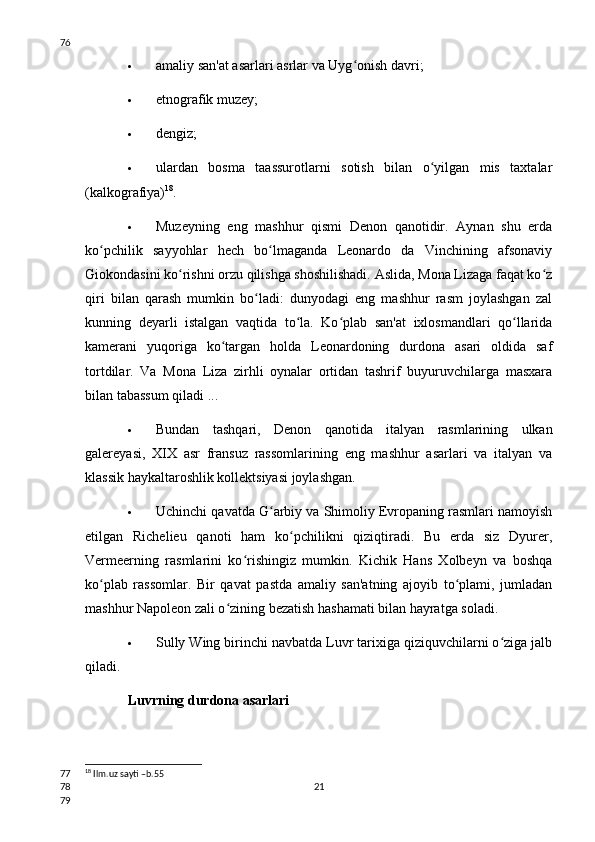  amaliy san'at asarlari asrlar va Uyg onish davri;ʻ
 etnografik muzey;
 dengiz;
 ulardan   bosma   taassurotlarni   sotish   bilan   o yilgan   mis   taxtalar	
ʻ
(kalkografiya) 18
.
 Muzeyning   eng   mashhur   qismi   Denon   qanotidir.   Aynan   shu   erda
ko pchilik   sayyohlar   hech   bo lmaganda   Leonardo   da   Vinchining   afsonaviy	
ʻ ʻ
Giokondasini ko rishni orzu qilishga shoshilishadi. Aslida, Mona Lizaga faqat ko z	
ʻ ʻ
qiri   bilan   qarash   mumkin   bo ladi:   dunyodagi   eng   mashhur   rasm   joylashgan   zal	
ʻ
kunning   deyarli   istalgan   vaqtida   to la.   Ko plab   san'at   ixlosmandlari   qo llarida	
ʻ ʻ ʻ
kamerani   yuqoriga   ko targan   holda   Leonardoning   durdona   asari   oldida   saf	
ʻ
tortdilar.   Va   Mona   Liza   zirhli   oynalar   ortidan   tashrif   buyuruvchilarga   masxara
bilan tabassum qiladi ...
 Bundan   tashqari,   Denon   qanotida   italyan   rasmlarining   ulkan
galereyasi,   XIX   asr   fransuz   rassomlarining   eng   mashhur   asarlari   va   italyan   va
klassik haykaltaroshlik kollektsiyasi joylashgan.
 Uchinchi qavatda G arbiy va Shimoliy Evropaning rasmlari namoyish	
ʻ
etilgan   Richelieu   qanoti   ham   ko pchilikni   qiziqtiradi.   Bu   erda   siz   Dyurer,	
ʻ
Vermeerning   rasmlarini   ko rishingiz   mumkin.   Kichik   Hans   Xolbeyn   va   boshqa	
ʻ
ko plab   rassomlar.   Bir   qavat   pastda   amaliy   san'atning   ajoyib   to plami,   jumladan	
ʻ ʻ
mashhur Napoleon zali o zining bezatish hashamati bilan hayratga soladi.	
ʻ
 Sully Wing birinchi navbatda Luvr tarixiga qiziquvchilarni o ziga jalb	
ʻ
qiladi.
Luvrning durdona asarlari
18
 Ilm.uz sayti –b.55
2176
77
78
79 