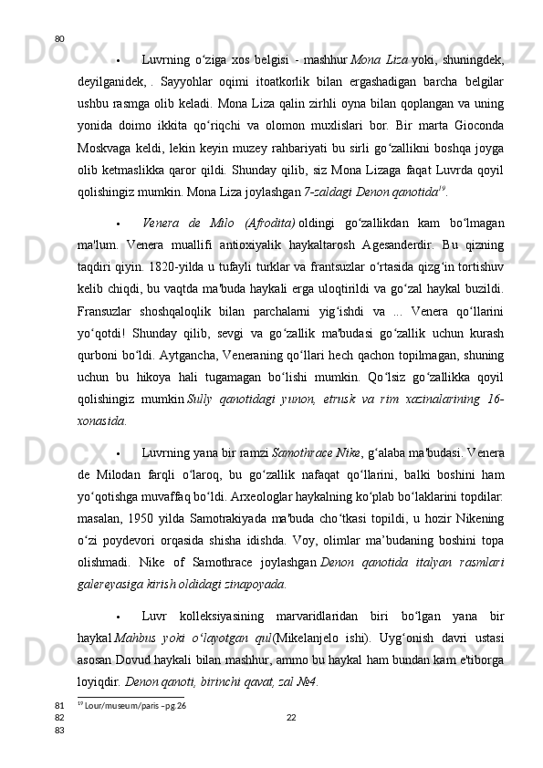  Luvrning   o ziga   xos   belgisi   -   mashhurʻ   Mona   Liza   yoki,   shuningdek,
deyilganidek,   .   Sayyohlar   oqimi   itoatkorlik   bilan   ergashadigan   barcha   belgilar
ushbu   rasmga   olib   keladi.   Mona   Liza   qalin   zirhli   oyna  bilan   qoplangan  va   uning
yonida   doimo   ikkita   qo riqchi   va   olomon   muxlislari   bor.   Bir   marta   Gioconda
ʻ
Moskvaga   keldi,   lekin   keyin   muzey   rahbariyati   bu   sirli   go zallikni   boshqa   joyga	
ʻ
olib   ketmaslikka   qaror   qildi.   Shunday   qilib,   siz   Mona   Lizaga   faqat   Luvrda   qoyil
qolishingiz mumkin. Mona Liza joylashgan   7-zaldagi Denon qanotida 19
.
 Venera   de   Milo   (Afrodita)   oldingi   go zallikdan   kam   bo lmagan	
ʻ ʻ
ma'lum.   Venera   muallifi   antioxiyalik   haykaltarosh   Agesanderdir.   Bu   qizning
taqdiri qiyin. 1820-yilda u tufayli turklar va frantsuzlar o rtasida qizg in tortishuv	
ʻ ʻ
kelib chiqdi, bu vaqtda ma'buda  haykali  erga  uloqtirildi  va go zal  haykal  buzildi.	
ʻ
Fransuzlar   shoshqaloqlik   bilan   parchalarni   yig ishdi   va   ...   Venera   qo llarini	
ʻ ʻ
yo qotdi!   Shunday   qilib,   sevgi   va   go zallik   ma'budasi   go zallik   uchun   kurash	
ʻ ʻ ʻ
qurboni  bo ldi. Aytgancha, Veneraning qo llari  hech qachon topilmagan, shuning	
ʻ ʻ
uchun   bu   hikoya   hali   tugamagan   bo lishi   mumkin.   Qo lsiz   go zallikka   qoyil	
ʻ ʻ ʻ
qolishingiz   mumkin   Sully   qanotidagi   yunon,   etrusk   va   rim   xazinalarining   16-
xonasida .
 Luvrning yana bir ramzi   Samothrace Nike , g alaba ma'budasi. Venera	
ʻ
de   Milodan   farqli   o laroq,   bu   go zallik   nafaqat   qo llarini,   balki   boshini   ham	
ʻ ʻ ʻ
yo qotishga muvaffaq bo ldi. Arxeologlar haykalning ko plab bo laklarini topdilar:	
ʻ ʻ ʻ ʻ
masalan,   1950   yilda   Samotrakiyada   ma'buda   cho tkasi   topildi,   u   hozir   Nikening	
ʻ
o zi   poydevori   orqasida   shisha   idishda.   Voy,   olimlar   ma’budaning   boshini   topa	
ʻ
olishmadi.   Nike   of   Samothrace   joylashgan   Denon   qanotida   italyan   rasmlari
galereyasiga kirish oldidagi zinapoyada .
 Luvr   kolleksiyasining   marvaridlaridan   biri   bo lgan   yana   bir	
ʻ
haykal   Mahbus   yoki   o layotgan   qul	
ʻ (Mikelanjelo   ishi).   Uyg onish   davri   ustasi	ʻ
asosan Dovud haykali bilan mashhur, ammo bu haykal ham bundan kam e'tiborga
loyiqdir.   Denon qanoti, birinchi qavat, zal №4 .
19
 Lour/museum/paris –pg.26
2280
81
82
83 