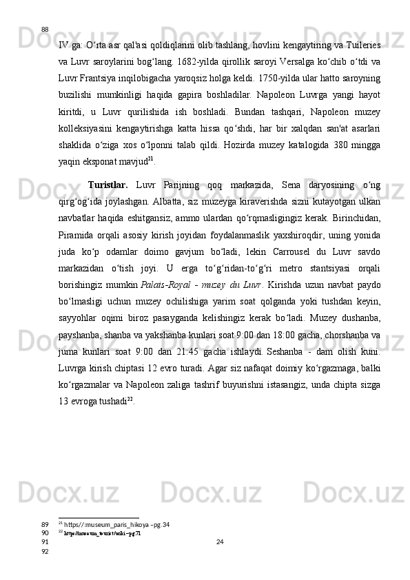 IV ga: O rta asr qal'asi qoldiqlarini olib tashlang, hovlini kengaytiring va Tuileriesʻ
va Luvr saroylarini bog lang. 1682-yilda qirollik saroyi Versalga ko chib o tdi va	
ʻ ʻ ʻ
Luvr Frantsiya inqilobigacha yaroqsiz holga keldi. 1750-yilda ular hatto saroyning
buzilishi   mumkinligi   haqida   gapira   boshladilar.   Napoleon   Luvrga   yangi   hayot
kiritdi,   u   Luvr   qurilishida   ish   boshladi.   Bundan   tashqari,   Napoleon   muzey
kolleksiyasini   kengaytirishga   katta   hissa   qo shdi,   har   bir   xalqdan   san'at   asarlari	
ʻ
shaklida   o ziga   xos   o lponni   talab   qildi.   Hozirda   muzey   katalogida   380   mingga	
ʻ ʻ
yaqin eksponat mavjud 21
.
Turistlar.   Luvr   Parijning   qoq   markazida,   Sena   daryosining   o ng	
ʻ
qirg og ida   joylashgan.   Albatta,   siz   muzeyga   kiraverishda   sizni   kutayotgan   ulkan	
ʻ ʻ
navbatlar   haqida   eshitgansiz,   ammo   ulardan   qo rqmasligingiz   kerak.   Birinchidan,	
ʻ
Piramida   orqali   asosiy   kirish   joyidan   foydalanmaslik   yaxshiroqdir,   uning   yonida
juda   ko p   odamlar   doimo   gavjum   bo ladi,   lekin   Carrousel   du   Luvr   savdo	
ʻ ʻ
markazidan   o tish   joyi.   U   erga   to g ridan-to g ri   metro   stantsiyasi   orqali	
ʻ ʻ ʻ ʻ ʻ
borishingiz   mumkin   Palais-Royal   -   muzey   du   Luvr .   Kirishda   uzun   navbat   paydo
bo lmasligi   uchun   muzey   ochilishiga   yarim   soat   qolganda   yoki   tushdan   keyin,	
ʻ
sayyohlar   oqimi   biroz   pasayganda   kelishingiz   kerak   bo ladi.   Muzey   dushanba,	
ʻ
payshanba, shanba va yakshanba kunlari soat 9:00 dan 18:00 gacha, chorshanba va
juma   kunlari   soat   9:00   dan   21:45   gacha   ishlaydi.   Seshanba   -   dam   olish   kuni .
Luvrga kirish chiptasi 12 evro turadi. Agar siz nafaqat doimiy ko rgazmaga, balki	
ʻ
ko rgazmalar   va   Napoleon   zaliga   tashrif   buyurishni   istasangiz,   unda   chipta   sizga	
ʻ
13 evroga tushadi 22
.
21
 https//:museum_paris_hikoya –pg.34
22
  https//museum_tourist/wiki –pg.71
2488
89
90
91
92 