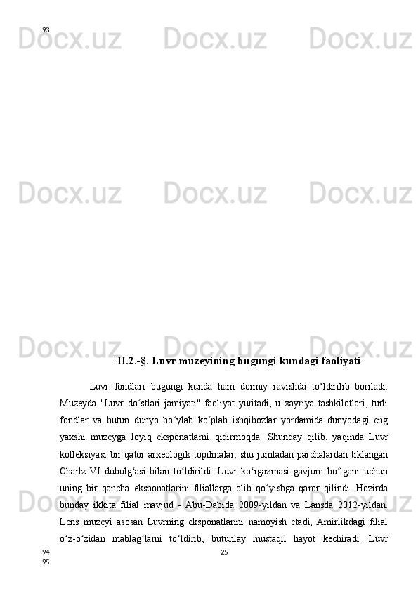 II.2.-§. Luvr muzeyining bugungi kundagi faoliyati
Luvr   fondlari   bugungi   kunda   ham   doimiy   ravishda   to ldirilib   boriladi.ʻ
Muzeyda   "Luvr   do stlari   jamiyati"   faoliyat   yuritadi,   u   xayriya   tashkilotlari,   turli	
ʻ
fondlar   va   butun   dunyo   bo ylab   ko plab   ishqibozlar   yordamida   dunyodagi   eng	
ʻ ʻ
yaxshi   muzeyga   loyiq   eksponatlarni   qidirmoqda.   Shunday   qilib,   yaqinda   Luvr
kolleksiyasi  bir  qator  arxeologik  topilmalar,  shu  jumladan  parchalardan  tiklangan
Charlz   VI   dubulg asi   bilan   to ldirildi.   Luvr   ko rgazmasi   gavjum   bo lgani   uchun	
ʻ ʻ ʻ ʻ
uning   bir   qancha   eksponatlarini   filiallarga   olib   qo yishga   qaror   qilindi.   Hozirda	
ʻ
bunday   ikkita   filial   mavjud   -   Abu-Dabida   2009-yildan   va   Lansda   2012-yildan.
Lens   muzeyi   asosan   Luvrning   eksponatlarini   namoyish   etadi,   Amirlikdagi   filial
o z-o zidan   mablag larni   to ldirib,   butunlay   mustaqil   hayot   kechiradi.   Luvr	
ʻ ʻ ʻ ʻ
2593
94
95 