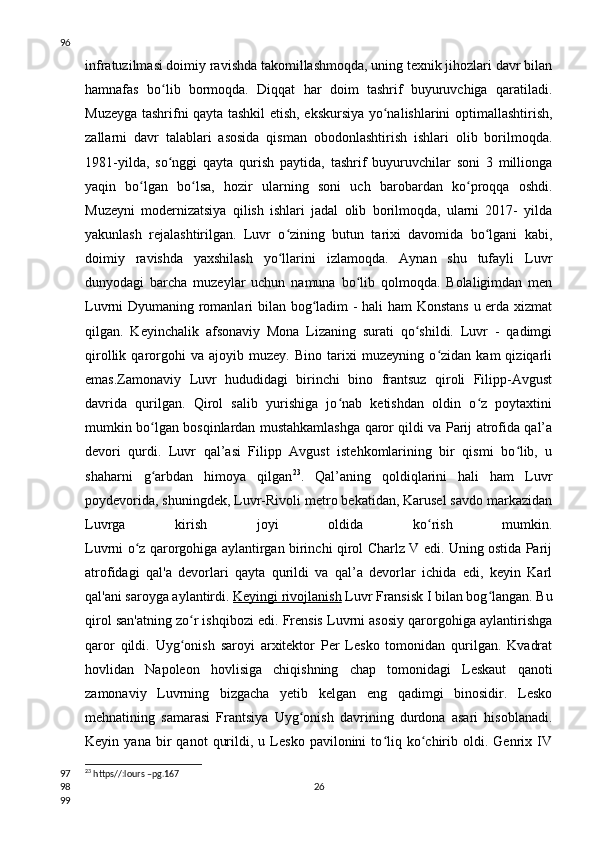 infratuzilmasi doimiy ravishda takomillashmoqda, uning texnik jihozlari davr bilan
hamnafas   bo lib   bormoqda.   Diqqat   har   doim   tashrif   buyuruvchiga   qaratiladi.ʻ
Muzeyga tashrifni qayta tashkil etish, ekskursiya yo nalishlarini optimallashtirish,	
ʻ
zallarni   davr   talablari   asosida   qisman   obodonlashtirish   ishlari   olib   borilmoqda.
1981-yilda,   so nggi   qayta   qurish   paytida,   tashrif   buyuruvchilar   soni   3   millionga	
ʻ
yaqin   bo lgan   bo lsa,   hozir   ularning   soni   uch   barobardan   ko proqqa   oshdi.	
ʻ ʻ ʻ
Muzeyni   modernizatsiya   qilish   ishlari   jadal   olib   borilmoqda,   ularni   2017-   yilda
yakunlash   rejalashtirilgan.   Luvr   o zining   butun   tarixi   davomida   bo lgani   kabi,	
ʻ ʻ
doimiy   ravishda   yaxshilash   yo llarini   izlamoqda.   Aynan   shu   tufayli   Luvr
ʻ
dunyodagi   barcha   muzeylar   uchun   namuna   bo lib   qolmoqda.   Bolaligimdan   men	
ʻ
Luvrni Dyumaning romanlari bilan bog ladim - hali ham Konstans u erda xizmat	
ʻ
qilgan.   Keyinchalik   afsonaviy   Mona   Lizaning   surati   qo shildi.   Luvr   -   qadimgi	
ʻ
qirollik   qarorgohi   va   ajoyib   muzey.   Bino   tarixi   muzeyning   o zidan   kam   qiziqarli	
ʻ
emas.Zamonaviy   Luvr   hududidagi   birinchi   bino   frantsuz   qiroli   Filipp-Avgust
davrida   qurilgan.   Qirol   salib   yurishiga   jo nab   ketishdan   oldin   o z   poytaxtini	
ʻ ʻ
mumkin bo lgan bosqinlardan mustahkamlashga qaror qildi va Parij atrofida qal’a	
ʻ
devori   qurdi.   Luvr   qal’asi   Filipp   Avgust   istehkomlarining   bir   qismi   bo lib,   u	
ʻ
shaharni   g arbdan   himoya   qilgan	
ʻ 23
.   Qal’aning   qoldiqlarini   hali   ham   Luvr
poydevorida, shuningdek, Luvr-Rivoli metro bekatidan, Karusel savdo markazidan
Luvrga   kirish   joyi   oldida   ko rish   mumkin.	
ʻ
Luvrni o z qarorgohiga aylantirgan birinchi qirol Charlz V edi. Uning ostida Parij	
ʻ
atrofidagi   qal'a   devorlari   qayta   qurildi   va   qal’a   devorlar   ichida   edi,   keyin   Karl
qal'ani saroyga aylantirdi .   Keyingi rivojlanish   Luvr Fransisk I bilan bog langan. Bu	
ʻ
qirol san'atning zo r ishqibozi edi. Frensis Luvrni asosiy qarorgohiga aylantirishga	
ʻ
qaror   qildi.   Uyg onish   saroyi   arxitektor   Per   Lesko   tomonidan   qurilgan.   Kvadrat
ʻ
hovlidan   Napoleon   hovlisiga   chiqishning   chap   tomonidagi   Leskaut   qanoti
zamonaviy   Luvrning   bizgacha   yetib   kelgan   eng   qadimgi   binosidir.   Lesko
mehnatining   samarasi   Frantsiya   Uyg onish   davrining   durdona   asari   hisoblanadi.	
ʻ
Keyin  yana   bir   qanot   qurildi,   u  Lesko   pavilonini   to liq  ko chirib   oldi.  Genrix  IV	
ʻ ʻ
23
 https//:lours –pg.167
2696
97
98
99 