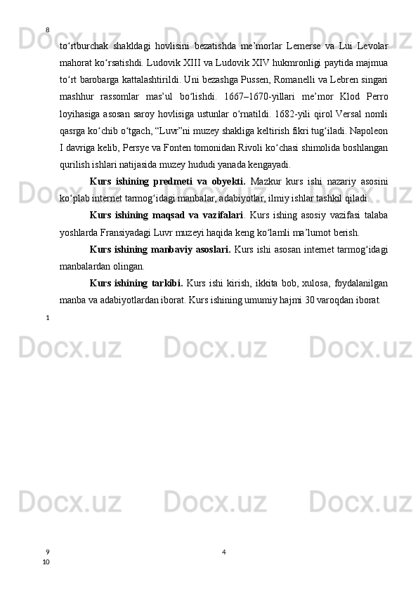 to rtburchak   shakldagi   hovlisini   bezatishda   me’morlar   Lemerse   va   Lui   Levolarʻ
mahorat ko rsatishdi. Ludovik XIII va Ludovik XIV hukmronligi paytida majmua	
ʻ
to rt barobarga kattalashtirildi. Uni bezashga Pussen, Romanelli va Lebren singari	
ʻ
mashhur   rassomlar   mas’ul   bo lishdi.   1667–1670-yillari   me’mor   Klod   Perro	
ʻ
loyihasiga asosan  saroy hovlisiga ustunlar  o rnatildi. 1682-yili qirol  Versal  nomli	
ʻ
qasrga ko chib o tgach, “Luvr”ni muzey shakliga keltirish fikri tug iladi. Napoleon	
ʻ ʻ ʻ
I davriga kelib, Persye va Fonten tomonidan Rivoli ko chasi shimolida boshlangan	
ʻ
qurilish ishlari natijasida muzey hududi yanada kengayadi.
Kurs   ishining   predmeti   va   obyekti.   Mazkur   kurs   ishi   nazariy   asosini
ko plab internet tarmog idagi manbalar, adabiyotlar, ilmiy ishlar tashkil qiladi.	
ʻ ʻ
Kurs   ishining   maqsad   va   vazifalari .   Kurs   ishing   asosiy   vazifasi   talaba
yoshlarda Fransiyadagi Luvr muzeyi haqida keng ko lamli ma’lumot berish.	
ʻ
Kurs ishining manbaviy asoslari.   Kurs ishi  asosan  internet tarmog idagi	
ʻ
manbalardan olingan. 
Kurs   ishining   tarkibi.   Kurs   ishi   kirish,   ikkita   bob,   xulosa,   foydalanilgan
manba va adabiyotlardan iborat. Kurs ishining umumiy hajmi 30 varoqdan iborat.
48
1
9
10 