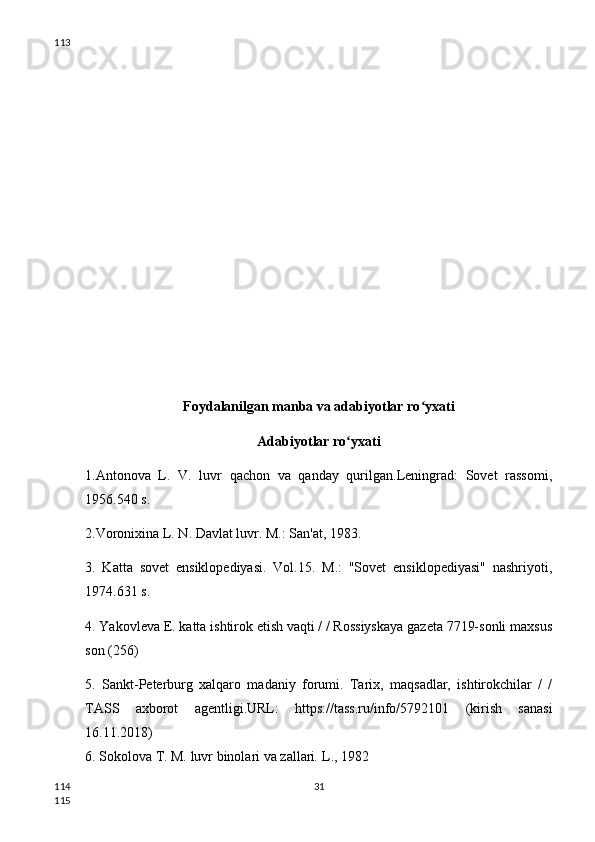 Foydalanilgan manba va adabiyotlar ro yxatiʻ
Adabiyotlar ro yxati	
ʻ
1.Antonova   L.   V.   luvr   qachon   va   qanday   qurilgan.Leningrad:   Sovet   rassomi,
1956.540 s.
2.Voronixina L. N. Davlat luvr. M.: San'at, 1983.
3.   Katta   sovet   ensiklopediyasi.   Vol.15.   M.:   "Sovet   ensiklopediyasi"   nashriyoti,
1974.631 s.
4. Yakovleva E. katta ishtirok etish vaqti / / Rossiyskaya gazeta 7719-sonli maxsus
son (256)
5.   Sankt-Peterburg   xalqaro   madaniy   forumi.   Tarix,   maqsadlar,   ishtirokchilar   /   /
TASS   axborot   agentligi.URL:   https://tass.ru/info/5792101   (kirish   sanasi
16.11.2018)
6. Sokolova T. M.  luvr binolari va zallari .  L., 1982
31113
114
115 