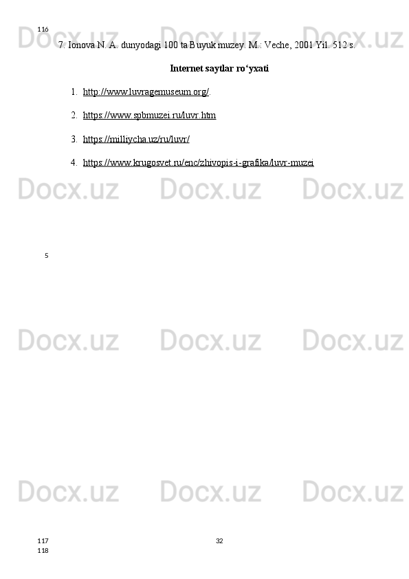 7. Ionova N. A. dunyodagi 100 ta Buyuk muzey. M.: Veche, 2001 Yil. 512 s.
Internet saytlar  ro yxatiʻ
1. http://www.luvragemuseum.org/    .
2. https://www.spbmuzei.ru/luvr.htm   
3. https://milliycha.uz/ru/luvr/   
4. https://www.krugosvet.ru/enc/zhivopis-i-grafika/luvr-muzei   
32116
5
117
118 