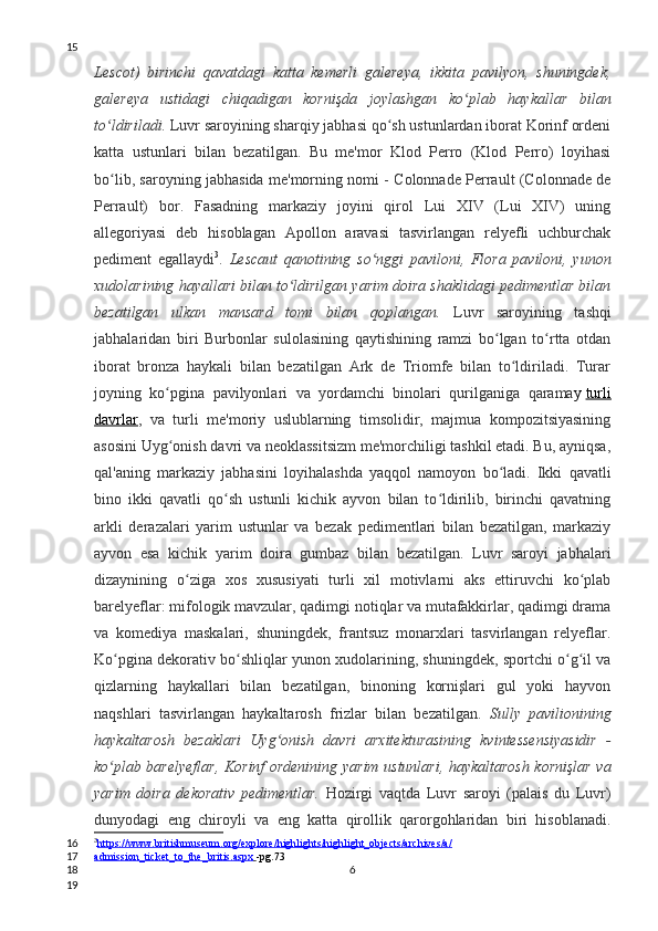 Lescot)   birinchi   qavatdagi   katta   kemerli   galereya,   ikkita   pavilyon,   shuningdek,
galereya   ustidagi   chiqadigan   kornişda   joylashgan   ko plab   haykallar   bilanʻ
to ldiriladi.	
ʻ  Luvr saroyining sharqiy jabhasi qo sh ustunlardan iborat Korinf ordeni	ʻ
katta   ustunlari   bilan   bezatilgan.   Bu   me'mor   Klod   Perro   (Klod   Perro)   loyihasi
bo lib, saroyning jabhasida me'morning nomi - Colonnade Perrault (Colonnade de	
ʻ
Perrault)   bor.   Fasadning   markaziy   joyini   qirol   Lui   XIV   (Lui   XIV)   uning
allegoriyasi   deb   hisoblagan   Apollon   aravasi   tasvirlangan   relyefli   uchburchak
pediment   egallaydi 3
.   Lescaut   qanotining   so nggi   paviloni,   Flora   paviloni,   yunon	
ʻ
xudolarining hayallari bilan to ldirilgan yarim doira shaklidagi pedimentlar bilan	
ʻ
bezatilgan   ulkan   mansard   tomi   bilan   qoplangan.   Luvr   saroyining   tashqi
jabhalaridan   biri   Burbonlar   sulolasining   qaytishining   ramzi   bo lgan   to rtta   otdan	
ʻ ʻ
iborat   bronza   haykali   bilan   bezatilgan   Ark   de   Triomfe   bilan   to ldiriladi.   Turar	
ʻ
joyning   ko pgina   pavilyonlari   va   yordamchi   binolari   qurilganiga   qarama	
ʻ y   turli
davrlar ,   va   turli   me'moriy   uslublarning   timsolidir,   majmua   kompozitsiyasining
asosini Uyg onish davri va neoklassitsizm me'morchiligi tashkil etadi. Bu, ayniqsa,
ʻ
qal'aning   markaziy   jabhasini   loyihalashda   yaqqol   namoyon   bo ladi.   Ikki   qavatli	
ʻ
bino   ikki   qavatli   qo sh   ustunli   kichik   ayvon   bilan   to ldirilib,   birinchi   qavatning	
ʻ ʻ
arkli   derazalari   yarim   ustunlar   va   bezak   pedimentlari   bilan   bezatilgan,   markaziy
ayvon   esa   kichik   yarim   doira   gumbaz   bilan   bezatilgan.   Luvr   saroyi   jabhalari
dizaynining   o ziga   xos   xususiyati   turli   xil   motivlarni   aks   ettiruvchi   ko plab	
ʻ ʻ
barelyeflar: mifologik mavzular, qadimgi notiqlar va mutafakkirlar, qadimgi drama
va   komediya   maskalari,   shuningdek,   frantsuz   monarxlari   tasvirlangan   relyeflar.
Ko pgina dekorativ bo shliqlar yunon xudolarining, shuningdek, sportchi o g il va	
ʻ ʻ ʻ ʻ
qizlarning   haykallari   bilan   bezatilgan,   binoning   kornişlari   gul   yoki   hayvon
naqshlari   tasvirlangan   haykaltarosh   frizlar   bilan   bezatilgan.   Sully   pavilionining
haykaltarosh   bezaklari   Uyg onish   davri   arxitekturasining   kvintessensiyasidir   -	
ʻ
ko plab barelyeflar, Korinf ordenining yarim ustunlari, haykaltarosh kornişlar va	
ʻ
yarim   doira   dekorativ   pedimentlar.   Hozirgi   vaqtda   Luvr   saroyi   (palais   du   Luvr)
dunyodagi   eng   chiroyli   va   eng   katta   qirollik   qarorgohlaridan   biri   hisoblanadi.
3
https://www.britishmuseum.org/explore/highlights/highlight_objects/archives/a/   
admission_ticket_to_the_britis.aspx        -pg.73
615
16
17
18
19 