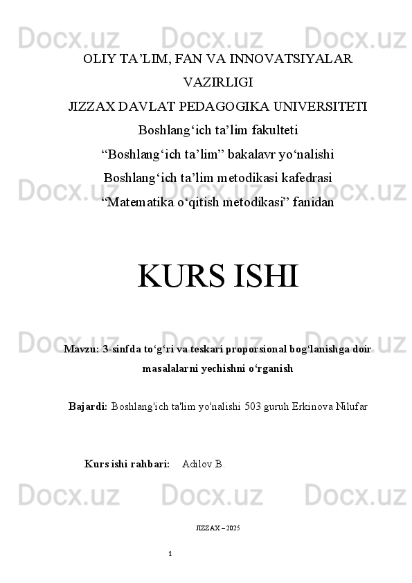 1OLIY TA’LIM, FAN VA INNOVATSIYALAR
VAZIRLIGI
JIZZAX DAVLAT PEDAGOGIKA UNIVERSITETI
Boshlang‘ich ta’lim fakulteti
“Boshlang‘ich ta’lim” bakalavr yo‘nalishi
Boshlang‘ich ta’lim metodikasi kafedrasi
“Matematika o‘qitish metodikasi” fanidan
KURS ISHI
Mavzu:  3-sinfda to‘g‘ri va teskari proporsional bog‘lanishga doir
masalalarni yechishni o‘rganish
Bajardi:   Boshlang'ich ta'lim yo'nalishi  503 guruh Erkinova Nilufar
Kurs ishi rahbari:     Adilov B.
JIZZAX – 202 5 