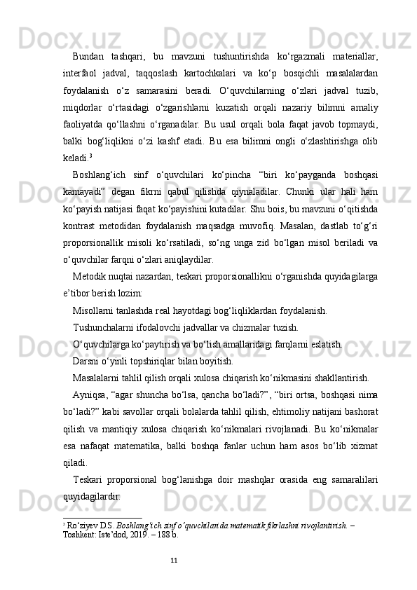 11Bundan   tashqari,   bu   mavzuni   tushuntirishda   ko‘rgazmali   materiallar,
interfaol   jadval,   taqqoslash   kartochkalari   va   ko‘p   bosqichli   masalalardan
foydalanish   o‘z   samarasini   beradi.   O‘quvchilarning   o‘zlari   jadval   tuzib,
miqdorlar   o‘rtasidagi   o‘zgarishlarni   kuzatish   orqali   nazariy   bilimni   amaliy
faoliyatda   qo‘llashni   o‘rganadilar.   Bu   usul   orqali   bola   faqat   javob   topmaydi,
balki   bog‘liqlikni   o‘zi   kashf   etadi.   Bu   esa   bilimni   ongli   o‘zlashtirishga   olib
keladi. 3
Boshlang‘ich   sinf   o‘quvchilari   ko‘pincha   “biri   ko‘payganda   boshqasi
kamayadi”   degan   fikrni   qabul   qilishda   qiynaladilar.   Chunki   ular   hali   ham
ko‘payish natijasi faqat ko‘payishini kutadilar. Shu bois, bu mavzuni o‘qitishda
kontrast   metodidan   foydalanish   maqsadga   muvofiq.   Masalan,   dastlab   to‘g‘ri
proporsionallik   misoli   ko‘rsatiladi,   so‘ng   unga   zid   bo‘lgan   misol   beriladi   va
o‘quvchilar farqni o‘zlari aniqlaydilar.
Metodik nuqtai nazardan, teskari proporsionallikni o‘rganishda quyidagilarga
e’tibor berish lozim:
Misollarni tanlashda real hayotdagi bog‘liqliklardan foydalanish.
Tushunchalarni ifodalovchi jadvallar va chizmalar tuzish.
O‘quvchilarga ko‘paytirish va bo‘lish amallaridagi farqlarni eslatish.
Darsni o‘yinli topshiriqlar bilan boyitish.
Masalalarni tahlil qilish orqali xulosa chiqarish ko‘nikmasini shakllantirish.
Ayniqsa, “agar  shuncha bo‘lsa, qancha bo‘ladi?”, “biri ortsa, boshqasi  nima
bo‘ladi?” kabi savollar orqali bolalarda tahlil qilish, ehtimoliy natijani bashorat
qilish   va   mantiqiy   xulosa   chiqarish   ko‘nikmalari   rivojlanadi.   Bu   ko‘nikmalar
esa   nafaqat   matematika,   balki   boshqa   fanlar   uchun   ham   asos   bo‘lib   xizmat
qiladi.
Teskari   proporsional   bog‘lanishga   doir   mashqlar   orasida   eng   samaralilari
quyidagilardir:
3
  Ro‘ziyev D.S.  Boshlang‘ich sinf o‘quvchilarida matematik fikrlashni rivojlantirish.  – 
Toshkent: Iste’dod, 2019. – 188 b. 