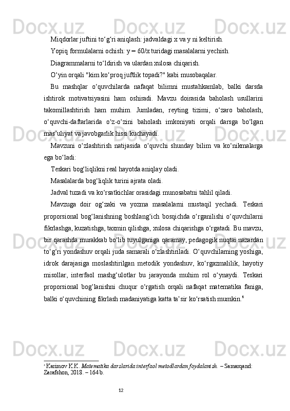 12Mi q dorlar juftini to‘g‘ri aniqlash: jadvaldagi x va y ni keltirish.
Yopiq formulalarni ochish: y = 60/x turidagi masalalarni yechish.
Diagrammalarni to‘ldirish va ulardan xulosa chiqarish.
O‘yin orqali "kim ko‘proq juftlik topadi?" kabi musobaqalar.
Bu   mashqlar   o‘quvchilarda   nafaqat   bilimni   mustahkamlab,   balki   darsda
ishtirok   motivatsiyasini   ham   oshiradi.   Mavzu   doirasida   baholash   usullarini
takomillashtirish   ham   muhim.   Jumladan,   reyting   tizimi,   o‘zaro   baholash,
o‘quvchi-daftarlarida   o‘z-o‘zini   baholash   imkoniyati   orqali   darsga   bo‘lgan
mas’uliyat va javobgarlik hissi kuchayadi.
Mavzuni   o‘zlashtirish   natijasida   o‘quvchi   shunday   bilim   va   ko‘nikmalarga
ega bo‘ladi:
Teskari bog‘liqlikni real hayotda aniqlay oladi.
Masalalarda bog‘liqlik turini ajrata oladi.
Jadval tuzadi va ko‘rsatkichlar orasidagi munosabatni tahlil qiladi.
Mavzuga   doir   og‘zaki   va   yozma   masalalarni   mustaqil   yechadi.   T eskari
proporsional   bog‘lanishning   boshlang‘ich   bosqichda   o‘rganilishi   o‘quvchilarni
fikrlashga, kuzatishga, taxmin qilishga, xulosa chiqarishga o‘rgatadi. Bu mavzu,
bir qarashda murakkab bo‘lib tuyulganiga qaramay, pedagogik nuqtai nazardan
to‘g‘ri yondashuv orqali juda samarali o‘zlashtiriladi. O‘quvchilarning yoshiga,
idrok   darajasiga   moslashtirilgan   metodik   yondashuv,   ko‘rgazmalilik,   hayotiy
misollar,   interfaol   mashg‘ulotlar   bu   jarayonda   muhim   rol   o‘ynaydi.   Teskari
proporsional   bog‘lanishni   chuqur   o‘rgatish   orqali   nafaqat   matematika   faniga,
balki o‘quvchining fikrlash madaniyatiga katta ta’sir ko‘rsatish mumkin. 4
4
  Karimov K.K.  Matematika darslarida interfaol metodlardan foydalanish.  – Samarqand: 
Zarafshon, 2018. – 164 b. 