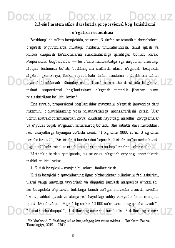 132.3-sinf matematika darslarida proporsional bog‘lanishlarni
o‘rgatish metodikasi
Boshlang‘ich ta’lim bosqichida, xususan, 3-sinfda matematik tushunchalarni
o‘rgatish   o‘quvchilarda   mustaqil   fikrlash,   umumlashtirish,   tahlil   qilish   va
xulosa   chiqarish   ko‘nikmalarini   shakllantirishga   qaratilgan   bo‘lishi   kerak.
Proporsional   bog‘lanishlar   —   bu   o‘zaro   munosabatga   ega   miqdorlar   orasidagi
aloqani   tushunish   bo‘lib,   boshlang‘ich   sinflarda   ularni   o‘rganish   kelajakda
algebra,   geometriya,   fizika,   iqtisod   kabi   fanlar   asoslarini   o‘zlashtirish   uchun
tayanch   hisoblanadi.   Shunday   ekan,   3-sinf   matematika   darslarida   to‘g‘ri   va
teskari   proporsional   bog‘lanishlarni   o‘rgatish   metodik   jihatdan   puxta
rejalashtirilgan bo‘lishi lozim. 5
Eng   avvalo,   proporsional   bog‘lanishlar   mavzusini   o‘rgatish   jarayonida   dars
mazmuni   o‘quvchilarning   yosh   xususiyatlariga   moslashtirilishi   kerak.   Ular
uchun abstrakt formulalardan ko‘ra, kundalik hayotdagi misollar, ko‘rgazmalar
va   o‘yinlar   orqali   o‘rganish   samaraliroq   bo‘ladi.   Shu   sababli   dars   metodikasi
real   vaziyatlarga   tayangan   bo‘lishi   kerak:   “1   kg   olma   8000   so‘m.   3   kg   olma
qancha turadi?”, “Bir ishchi 6 kunda ishni bajaradi, 2 ishchi bo‘lsa necha kunda
tugatadi?” kabi misollar orqali bolalar proporsion bog‘lanishni tushunadilar.
Metodik   jihatdan   qaralganda,   bu   mavzuni   o‘rgatish   quyidagi   bosqichlarda
tashkil etilishi lozim:
1. Kirish bosqichi – mavjud bilimlarni faollashtirish
Kirish bosqichi o‘quvchilarning ilgari o‘zlashtirgan bilimlarini faollashtirish,
ularni   yangi   mavzuga   tayyorlash   va   diqqatini   jamlash   maqsadida   o‘tkaziladi.
Bu   bosqichda   o‘qituvchi   bolalarga   tanish   bo‘lgan   mavzular   asosida   savollar
beradi,  suhbat  quradi   va  ularga  real   hayotdagi   oddiy  vaziyatlar   bilan  murojaat
qiladi. Misol uchun: “Agar 1 kg shakar 12 000 so‘m tursa, 2 kg qancha turadi?”,
“1 soat necha daqiqa?”, “1 daftarning narxi ma’lum bo‘lsa, 3 daftarning narxini
5
  Yo‘ldoshev A.T.  Boshlang‘ich ta’lim pedagogikasi va metodikasi.  – Toshkent: Fan va 
Texnologiya, 2019. – 276 b. 