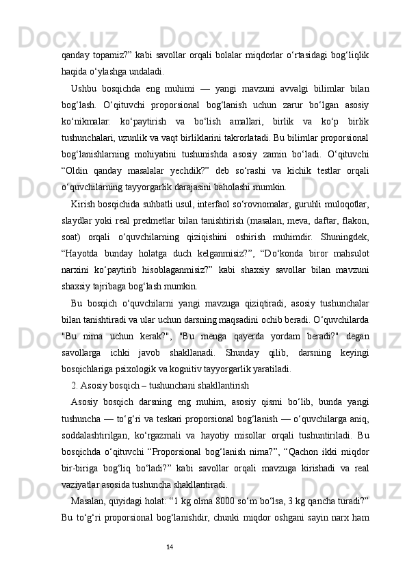 14qanday   topamiz?”   kabi   savollar   orqali   bolalar   miqdorlar   o‘rtasidagi   bog‘liqlik
haqida o‘ylashga undaladi.
Ushbu   bosqichda   eng   muhimi   —   yangi   mavzuni   avvalgi   bilimlar   bilan
bog‘lash.   O‘qituvchi   proporsional   bog‘lanish   uchun   zarur   bo‘lgan   asosiy
ko‘nikmalar:   ko‘paytirish   va   bo‘lish   amallari,   birlik   va   ko‘p   birlik
tushunchalari, uzunlik va vaqt birliklarini takrorlatadi. Bu bilimlar proporsional
bog‘lanishlarning   mohiyatini   tushunishda   asosiy   zamin   bo‘ladi.   O‘qituvchi
“Oldin   qanday   masalalar   yechdik?”   deb   so‘rashi   va   kichik   testlar   orqali
o‘quvchilarning tayyorgarlik darajasini baholashi mumkin.
Kirish bosqichida suhbatli usul, interfaol so‘rovnomalar, guruhli muloqotlar,
slaydlar   yoki   real   predmetlar   bilan   tanishtirish   (masalan,   meva,   daftar,  flakon,
soat)   orqali   o‘quvchilarning   qiziqishini   oshirish   muhimdir.   Shuningdek,
“Hayotda   bunday   holatga   duch   kelganmisiz?”,   “Do‘konda   biror   mahsulot
narxini   ko‘paytirib   hisoblaganmisiz?”   kabi   shaxsiy   savollar   bilan   mavzuni
shaxsiy tajribaga bog‘lash mumkin.
Bu   bosqich   o‘quvchilarni   yangi   mavzuga   qiziqtiradi,   asosiy   tushunchalar
bilan tanishtiradi va ular uchun darsning maqsadini ochib beradi. O‘quvchilarda
"Bu   nima   uchun   kerak?",   "Bu   menga   qayerda   yordam   beradi?"   degan
savollarga   ichki   javob   shakllanadi.   Shunday   qilib,   darsning   keyingi
bosqichlariga psixologik va kognitiv tayyorgarlik yaratiladi.
2. Asosiy bosqich – tushunchani shakllantirish 
Asosiy   bosqich   darsning   eng   muhim,   asosiy   qismi   bo‘lib,   bunda   yangi
tushuncha — to‘g‘ri  va teskari  proporsional  bog‘lanish — o‘quvchilarga aniq,
soddalashtirilgan,   ko‘rgazmali   va   hayotiy   misollar   orqali   tushuntiriladi.   Bu
bosqichda   o‘qituvchi   “Proporsional   bog‘lanish   nima?”,   “Qachon   ikki   miqdor
bir-biriga   bog‘liq   bo‘ladi?”   kabi   savollar   orqali   mavzuga   kirishadi   va   real
vaziyatlar asosida tushuncha shakllantiradi.
Masalan, quyidagi holat: “1 kg olma 8000 so‘m bo‘lsa, 3 kg qancha turadi?”
Bu   to‘g‘ri   proporsional   bog‘lanishdir,   chunki   miqdor   oshgani   sayin   narx   ham 