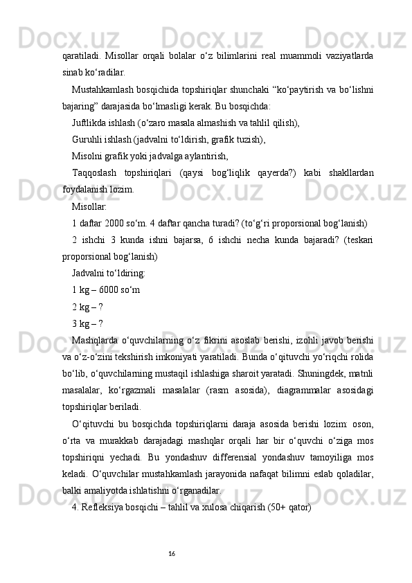 16qaratiladi.   Misollar   orqali   bolalar   o‘z   bilimlarini   real   muammoli   vaziyatlarda
sinab ko‘radilar.
Mustahkamlash  bosqichida topshiriqlar shunchaki  “ko‘paytirish va bo‘lishni
bajaring” darajasida bo‘lmasligi kerak. Bu bosqichda:
Juftlikda ishlash (o‘zaro masala almashish va tahlil qilish),
Guruhli ishlash (jadvalni to‘ldirish, grafik tuzish),
Misolni grafik yoki jadvalga aylantirish,
Taqqoslash   topshiriqlari   (qaysi   bog‘liqlik   qayerda?)   kabi   shakllardan
foydalanish lozim.
Misollar:
1 daftar 2000 so‘m. 4 daftar qancha turadi? (to‘g‘ri proporsional bog‘lanish)
2   ishchi   3   kunda   ishni   bajarsa,   6   ishchi   necha   kunda   bajaradi?   (teskari
proporsional bog‘lanish)
Jadvalni to‘ldiring:
1 kg – 6000 so‘m
2 kg – ?
3 kg – ?
Mashqlarda   o‘quvchilarning   o‘z   fikrini   asoslab   berishi,   izohli   javob   berishi
va o‘z-o‘zini tekshirish imkoniyati yaratiladi. Bunda o‘qituvchi yo‘riqchi rolida
bo‘lib, o‘quvchilarning mustaqil ishlashiga sharoit yaratadi. Shuningdek, matnli
masalalar,   ko‘rgazmali   masalalar   (rasm   asosida),   diagrammalar   asosidagi
topshiriqlar beriladi.
O‘qituvchi   bu   bosqichda   topshiriqlarni   daraja   asosida   berishi   lozim:   oson,
o‘rta   va   murakkab   darajadagi   mashqlar   orqali   har   bir   o‘quvchi   o‘ziga   mos
topshiriqni   yechadi.   Bu   yondashuv   differensial   yondashuv   tamoyiliga   mos
keladi. O‘quvchilar  mustahkamlash  jarayonida nafaqat   bilimni  eslab  qoladilar,
balki amaliyotda ishlatishni o‘rganadilar.
4. Refleksiya bosqichi – tahlil va xulosa chiqarish (50+ qator) 
