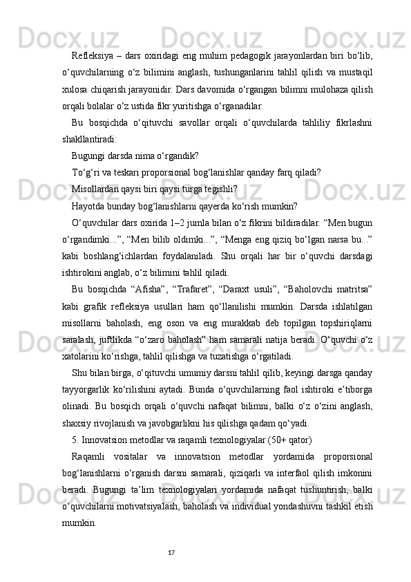 17Refleksiya – dars oxiridagi eng muhim pedagogik jarayonlardan biri bo‘lib,
o‘quvchilarning   o‘z   bilimini   anglash,   tushunganlarini   tahlil   qilish   va   mustaqil
xulosa chiqarish jarayonidir. Dars davomida o‘rgangan bilimni mulohaza qilish
orqali bolalar o‘z ustida fikr yuritishga o‘rganadilar.
Bu   bosqichda   o‘qituvchi   savollar   orqali   o‘quvchilarda   tahliliy   fikrlashni
shakllantiradi:
Bugungi darsda nima o‘rgandik?
To‘g‘ri va teskari proporsional bog‘lanishlar qanday farq qiladi?
Misollardan qaysi biri qaysi turga tegishli?
Hayotda bunday bog‘lanishlarni qayerda ko‘rish mumkin?
O‘quvchilar dars oxirida 1–2 jumla bilan o‘z fikrini bildiradilar. “Men bugun
o‘rgandimki...”, “Men bilib oldimki...”, “Menga eng qiziq bo‘lgan narsa bu...”
kabi   boshlang‘ichlardan   foydalaniladi.   Shu   orqali   har   bir   o‘quvchi   darsdagi
ishtirokini anglab, o‘z bilimini tahlil qiladi.
Bu   bosqichda   “Afisha”,   “Trafaret”,   “Daraxt   usuli”,   “Baholovchi   matritsa”
kabi   grafik   refleksiya   usullari   ham   qo‘llanilishi   mumkin.   Darsda   ishlatilgan
misollarni   baholash,   eng   oson   va   eng   murakkab   deb   topilgan   topshiriqlarni
saralash,  juftlikda “o‘zaro baholash”  ham  samarali  natija beradi. O‘quvchi  o‘z
xatolarini ko‘rishga, tahlil qilishga va tuzatishga o‘rgatiladi.
Shu bilan birga, o‘qituvchi umumiy darsni tahlil qilib, keyingi darsga qanday
tayyorgarlik   ko‘rilishini   aytadi.   Bunda   o‘quvchilarning   faol   ishtiroki   e’tiborga
olinadi.   Bu   bosqich   orqali   o‘quvchi   nafaqat   bilimni,   balki   o‘z   o‘zini   anglash,
shaxsiy rivojlanish va javobgarlikni his qilishga qadam qo‘yadi.
5. Innovatsion metodlar va raqamli texnologiyalar (50+ qator)
Raqamli   vositalar   va   innovatsion   metodlar   yordamida   proporsional
bog‘lanishlarni o‘rganish darsni samarali, qiziqarli va interfaol qilish imkonini
beradi.   Bugungi   ta’lim   texnologiyalari   yordamida   nafaqat   tushuntirish,   balki
o‘quvchilarni motivatsiyalash, baholash va individual yondashuvni tashkil etish
mumkin. 