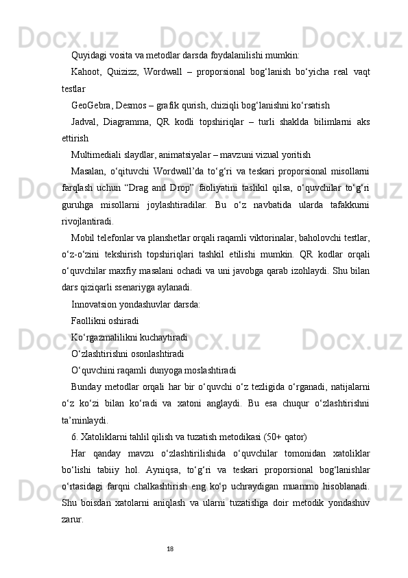 18Quyidagi vosita va metodlar darsda foydalanilishi mumkin:
Kahoot,   Quizizz,   Wordwall   –   proporsional   bog‘lanish   bo‘yicha   real   vaqt
testlar
GeoGebra, Desmos – grafik qurish, chiziqli bog‘lanishni ko‘rsatish
Jadval,   Diagramma,   QR   kodli   topshiriqlar   –   turli   shaklda   bilimlarni   aks
ettirish
Multimediali slaydlar, animatsiyalar – mavzuni vizual yoritish
Masalan,   o‘qituvchi   Wordwall’da   to‘g‘ri   va   teskari   proporsional   misollarni
farqlash   uchun   “Drag   and   Drop”   faoliyatini   tashkil   qilsa,   o‘quvchilar   to‘g‘ri
guruhga   misollarni   joylashtiradilar.   Bu   o‘z   navbatida   ularda   tafakkurni
rivojlantiradi.
Mobil telefonlar va planshetlar orqali raqamli viktorinalar, baholovchi testlar,
o‘z-o‘zini   tekshirish   topshiriqlari   tashkil   etilishi   mumkin.   QR   kodlar   orqali
o‘quvchilar maxfiy masalani ochadi va uni javobga qarab izohlaydi. Shu bilan
dars qiziqarli ssenariyga aylanadi.
Innovatsion yondashuvlar darsda:
Faollikni oshiradi
Ko‘rgazmalilikni kuchaytiradi
O‘zlashtirishni osonlashtiradi
O‘quvchini raqamli dunyoga moslashtiradi
Bunday   metodlar   orqali   har   bir   o‘quvchi   o‘z   tezligida   o‘rganadi,   natijalarni
o‘z   ko‘zi   bilan   ko‘radi   va   xatoni   anglaydi.   Bu   esa   chuqur   o‘zlashtirishni
ta’minlaydi.
6. Xatoliklarni tahlil qilish va tuzatish metodikasi (50+ qator)
Har   qanday   mavzu   o‘zlashtirilishida   o‘quvchilar   tomonidan   xatoliklar
bo‘lishi   tabiiy   hol.   Ayniqsa,   to‘g‘ri   va   teskari   proporsional   bog‘lanishlar
o‘rtasidagi   farqni   chalkashtirish   eng   ko‘p   uchraydigan   muammo   hisoblanadi.
Shu   boisdan   xatolarni   aniqlash   va   ularni   tuzatishga   doir   metodik   yondashuv
zarur. 