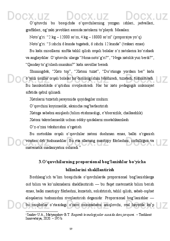 19O‘qituvchi   bu   bosqichda   o‘quvchilarning   yozgan   ishlari,   jadvallari,
grafiklari, og‘zaki javoblari asosida xatolarni to‘playdi. Masalan:
Noto‘g‘ri: “2 kg – 12000 so‘m, 4 kg – 18000 so‘m” (proporsiya yo‘q)
Noto‘g‘ri: “3 ishchi 6 kunda tugatadi, 6 ishchi 12 kunda” (teskari emas)
Bu kabi misollarni sinfda tahlil qilish orqali bolalar o‘z xatolarini ko‘rishadi
va anglaydilar. O‘qituvchi ularga “Nima noto‘g‘ri?”, “Nega xatolik yuz berdi?”,
“Qanday to‘g‘rilash mumkin?” kabi savollar beradi.
Shuningdek,   “Xato   top”,   “Xatoni   tuzat”,   “Do‘stimga   yordam   ber”   kabi
o‘yinli usullar orqali bolalar bir-birining ishini tekshiradi, tuzatadi, tushuntiradi.
Bu   hamkorlikda   o‘qitishni   rivojlantiradi.   Har   bir   xato   pedagogik   imkoniyat
sifatida qabul qilinadi.
Xatolarni tuzatish jarayonida quyidagilar muhim:
O‘quvchini koyimaslik, aksincha rag‘batlantirish
Xatoga sababni aniqlash (bilim etishmasligi, e’tiborsizlik, chalkashlik)
Xatoni takrorlamaslik uchun oddiy qoidalarni mustahkamlash
O‘z-o‘zini tekshirishni o‘rgatis h
Bu   metodika   orqali   o‘quvchilar   xatoni   dushman   emas,   balki   o‘rganish
vositasi   deb   tushunadilar.   Bu   esa   ularning   mantiqiy   fikrlashini,   izchilligini   va
matematik madaniyatini oshiradi. 6
3.O‘quvchilarning proporsional bog‘lanishlar bo‘yicha
bilimlarini shakllantirish
Boshlang‘ich   ta’lim   bosqichida   o‘quvchilarda   proporsional   bog‘lanishlarga
oid   bilim   va   ko‘nikmalarni   shakllantirish   —   bu   faqat   matematik   bilim   berish
emas, balki mantiqiy fikrlashni, kuzatish, solishtirish, tahlil qilish, sabab-oqibat
aloqalarini   tushunishni   rivojlantirish   deganidir.   Proporsional   bog‘lanishlar   —
bu   miqdorlar   o‘rtasidagi   o‘zaro   munosabatni   aniqlovchi,   real   hayotda   ko‘p
6
  Saidov U.A., Matyoqubov B.T.  Raqamli texnologiyalar asosida dars jarayoni.  – Toshkent: 
Innovatsiya, 2020. – 195 b. 