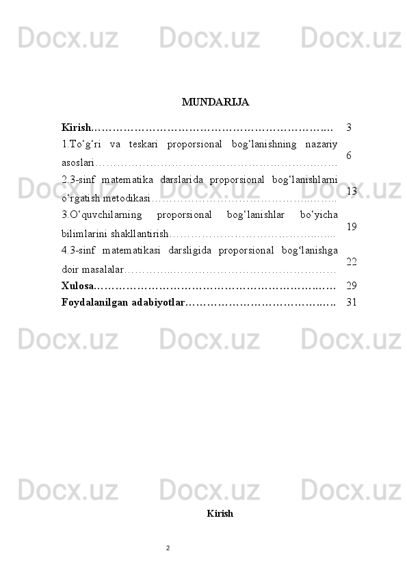 2 MUNDARIJA 
Kirish……………………………………………………….… 3
1.To‘g‘ri   va   teskari   proporsional   bog‘lanishning   nazariy
asoslari…………………………………………………….…… 6
2.3-sinf   matematika   darslarida   proporsional   bog‘lanishlarni
o‘rgatish metodikasi……………………………………..…….. 13
3.O‘quvchilarning   proporsional   bog‘lanishlar   bo‘yicha
bilimlarini shakllantirish…………………………………..…... 19
4.3-sinf   matematikasi   darsligida   proporsional   bog lanishgaʻ
doir masalalar…………..……………………………………… 22
Xulosa…………………………………………………….…… 29
Foydalanilgan adabiyotlar……………………………….….. 31
Kirish 