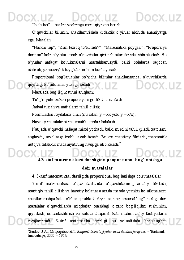 22“Izoh ber” – har bir yechimga mantiqiy izoh berish.
O‘quvchilar   bilimini   shakllantirishda   didaktik   o‘yinlar   alohida   ahamiyatga
ega. Masalan:
“Narxni   top”,   “Kim   tezroq   to‘ldiradi?”,   “Matematika   poygasi”,   “Proporsiya
domino” kabi o‘yinlar orqali o‘quvchilar qiziqish bilan darsda ishtirok etadi. Bu
o‘yinlar   nafaqat   ko‘nikmalarni   mustahkamlaydi,   balki   bolalarda   raqobat,
ishtirok, jamoaviylik tuyg‘ularini ham kuchaytiradi.
Proporsional   bog‘lanishlar   bo‘yicha   bilimlar   shakllanganda,   o‘quvchilarda
quyidagi ko‘nikmalar yuzaga keladi:
Masalada bog‘liqlik turini aniqlash;
To‘g‘ri yoki teskari proporsiyani grafikda tasvirlash
Jadval tuzish va natijalarni tahlil qilish;
Formuladan foydalana olish (masalan: y = kx yoki y = k/x);
Hayotiy masalalarni matematik tarzda ifodalash.
Natijada o‘quvchi nafaqat misol yechadi, balki misolni tahlil qiladi, xatolarni
anglaydi,   savollarga   izohli   javob   beradi.   Bu   esa   mantiqiy   fikrlash,   matematik
nutq va tafakkur madaniyatining rivojiga olib keladi. 7
4.3-sinf matematikasi darsligida proporsional bog lanishgaʻ
doir masalalar
4. 3-sinf matematikasi darsligida proporsional bog‘lanishga doir masalalar
3-sinf   matematikasi   o‘quv   dasturida   o‘quvchilarning   amaliy   fikrlash,
mantiqiy tahlil qilish va hayotiy holatlar asosida masala yechish ko‘nikmalarini
shakllantirishga katta e’tibor qaratiladi. Ayniqsa, proporsional bog‘lanishga doir
masalalar   o‘quvchilarda   miqdorlar   orasidagi   o‘zaro   bog‘liqlikni   tushunish,
qiyoslash,   umumlashtirish   va   xulosa   chiqarish   kabi   muhim   aqliy   faoliyatlarni
rivojlantiradi.   3-sinf   matematika   darsligi   bu   yo‘nalishda   boshlang‘ich
7
  Saidov U.A., Matyoqubov B.T.  Raqamli texnologiyalar asosida dars jarayoni.  – Toshkent: 
Innovatsiya, 2020. – 195 b. 