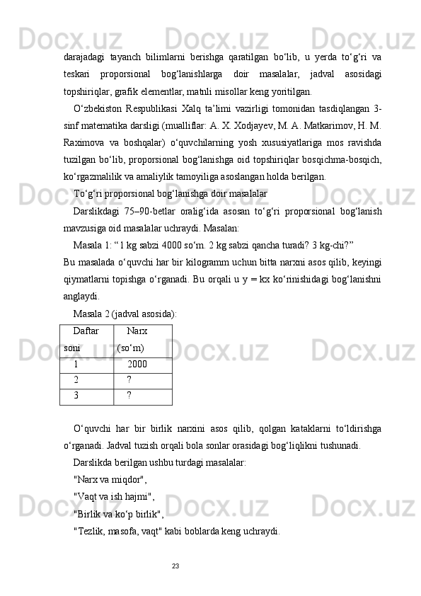 23darajadagi   tayanch   bilimlarni   berishga   qaratilgan   bo‘lib,   u   yerda   to‘g‘ri   va
teskari   proporsional   bog‘lanishlarga   doir   masalalar,   jadval   asosidagi
topshiriqlar, grafik elementlar, matnli misollar keng yoritilgan.
O‘zbekiston   Respublikasi   Xalq   ta’limi   vazirligi   tomonidan   tasdiqlangan   3-
sinf matematika darsligi (mualliflar: A. X. Xodjayev, M. A. Matkarimov, H. M.
Raximova   va   boshqalar)   o‘quvchilarning   yosh   xususiyatlariga   mos   ravishda
tuzilgan  bo‘lib,  proporsional   bog‘lanishga  oid  topshiriqlar   bosqichma-bosqich,
ko‘rgazmalilik va amaliylik tamoyiliga asoslangan holda berilgan.
To‘g‘ri proporsional bog‘lanishga doir masalalar
Darslikdagi   75–90-betlar   oralig‘ida   asosan   to‘g‘ri   proporsional   bog‘lanish
mavzusiga oid masalalar uchraydi. Masalan:
Masala 1: “1 kg sabzi 4000 so‘m. 2 kg sabzi qancha turadi? 3 kg-chi?”
Bu masalada o‘quvchi har bir kilogramm uchun bitta narxni asos qilib, keyingi
qiymatlarni topishga o‘rganadi. Bu orqali u y = kx ko‘rinishidagi  bog‘lanishni
anglaydi.
Masala 2 (jadval asosida):
Daftar
soni Narx
(so‘m)
1 2000
2 ?
3 ?
O‘quvchi   har   bir   birlik   narxini   asos   qilib,   qolgan   kataklarni   to‘ldirishga
o‘rganadi. Jadval tuzish orqali bola sonlar orasidagi bog‘liqlikni tushunadi.
Darslikda berilgan ushbu turdagi masalalar:
"Narx va miqdor",
"Vaqt va ish hajmi",
"Birlik va ko‘p birlik",
"Tezlik, masofa, vaqt" kabi boblarda keng uchraydi. 