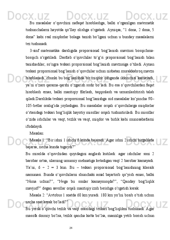 24Bu   masalalar   o‘quvchini   nafaqat   hisoblashga,   balki   o‘rganilgan   matematik
tushunchalarni  hayotda  qo‘llay  olishga  o‘rgatadi.  Ayniqsa,  “1   dona,  2  dona,  5
dona”   kabi   real   miqdorlar   bolaga   tanish   bo‘lgani   uchun   u   bunday   masalalarni
tez tushunadi.
3-sinf   matematika   darsligida   proporsional   bog‘lanish   mavzusi   bosqichma-
bosqich   o‘rgatiladi.   Dastlab   o‘quvchilar   to‘g‘ri   proporsional   bog‘lanish   bilan
tanishadilar, so‘ngra teskari proporsional bog‘lanish mavzusiga o‘tiladi. Aynan
teskari proporsional bog‘lanish o‘quvchilar uchun nisbatan murakkabroq mavzu
hisoblanadi, chunki bu bog‘lanishda bir miqdor oshganda ikkinchisi kamayadi,
ya’ni o‘zaro qarama-qarshi o‘zgarish sodir bo‘ladi. Bu esa o‘quvchilardan faqat
hisoblash   emas,   balki   mantiqiy   fikrlash,   taqqoslash   va   umumlashtirish   talab
qiladi.Darslikda teskari proporsional bog‘lanishga oid masalalar ko‘pincha 90–
105-betlar   oralig‘ida   joylashgan.   Bu   masalalar   orqali   o‘quvchilarga   miqdorlar
o‘rtasidagi teskari bog‘liqlik hayotiy misollar orqali tushuntiriladi. Bu misollar
o‘zida   ishchilar   va   vaqt,   tezlik   va   vaqt,   miqdor   va   birlik   kabi   munosabatlarni
ifodalaydi.
Masalan:
Masala 1: “Bir ishni 1 ishchi 6 kunda bajaradi. Agar ishni 2 ishchi birgalikda
bajarsa, necha kunda tugaydi?”
Bu   misolda   o‘quvchidan   quyidagini   anglash   kutiladi:   agar   ishchilar   soni   2
barobar ortsa, ularning umumiy mehnatiga ketadigan vaqt 2 barobar kamayadi.
Ya’ni,   6   ÷   2   =   3   kun.   Bu   –   teskari   proporsional   bog‘lanishning   klassik
namunasi.   Bunda   o‘quvchilarni   shunchaki   amal   bajartirib   qo‘yish   emas,   balki
“Nima   uchun?”,   “Nega   bu   sonlar   kamaymoqda?”,   “Qanday   bog‘liqlik
mavjud?” degan savollar orqali mantiqiy izoh berishga o‘rgatish kerak.
Masala 2: “Avtobus 1 soatda 60 km yuradi. 180 km yo‘lni bosib o‘tish uchun
necha soat kerak bo‘ladi?”
Bu yerda o‘quvchi tezlik va vaqt orasidagi teskari bog‘liqlikni tushunadi. Agar
masofa doimiy bo‘lsa,  tezlik qancha katta bo‘lsa, manzilga yetib borish uchun 