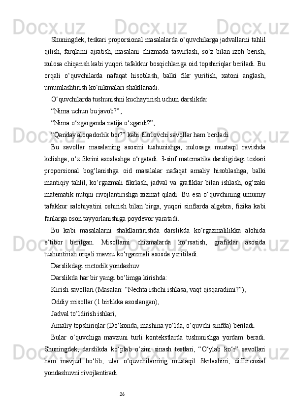26Shuningdek, teskari proporsional masalalarda o‘quvchilarga jadvallarni tahlil
qilish,   farqlarni   ajratish,   masalani   chizmada   tasvirlash,   so‘z   bilan   izoh   berish,
xulosa chiqarish kabi yuqori tafakkur bosqichlariga oid topshiriqlar beriladi. Bu
orqali   o‘quvchilarda   nafaqat   hisoblash,   balki   fikr   yuritish,   xatoni   anglash,
umumlashtirish ko‘nikmalari shakllanadi.
O‘quvchilarda tushunishni kuchaytirish uchun darslikda:
“Nima uchun bu javob?”,
“Nima o‘zgarganda natija o‘zgardi?”,
“Qanday aloqadorlik bor?” kabi fikrlovchi savollar ham beriladi.
Bu   savollar   masalaning   asosini   tushunishga,   xulosaga   mustaqil   ravishda
kelishga, o‘z fikrini asoslashga o‘rgatadi. 3-sinf matematika darsligidagi teskari
proporsional   bog‘lanishga   oid   masalalar   nafaqat   amaliy   hisoblashga,   balki
mantiqiy   tahlil,   ko‘rgazmali   fikrlash,   jadval   va   grafiklar   bilan   ishlash,   og‘zaki
matematik  nutqni   rivojlantirishga   xizmat   qiladi.   Bu   esa   o‘quvchining  umumiy
tafakkur   salohiyatini   oshirish   bilan   birga,   yuqori   sinflarda   algebra,   fizika   kabi
fanlarga oson tayyorlanishiga poydevor yaratadi.
Bu   kabi   masalalarni   shakllantirishda   darslikda   ko‘rgazmalilikka   alohida
e’tibor   berilgan.   Misollarni   chizmalarda   ko‘rsatish,   grafiklar   asosida
tushuntirish orqali mavzu ko‘rgazmali asosda yoritiladi.
Darslikdagi metodik yondashuv
Darslikda har bir yangi bo‘limga kirishda:
Kirish savollari (Masalan: “Nechta ishchi ishlasa, vaqt qisqaradimi?”),
Oddiy misollar (1 birlikka asoslangan),
Jadval to‘ldirish ishlari,
Amaliy topshiriqlar (Do‘konda, mashina yo‘lda, o‘quvchi sinfda) beriladi.
Bular   o‘quvchiga   mavzuni   turli   kontekstlarda   tushunishga   yordam   beradi.
Shuningdek,   darslikda   ko‘plab   o‘zini   sinash   testlari,   “O‘ylab   ko‘r”   savollari
ham   mavjud   bo‘lib,   ular   o‘quvchilarning   mustaqil   fikrlashini,   differensial
yondashuvni rivojlantiradi. 